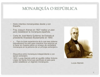 MONARQUÍA O REPÚBLICA
• Hubo intentos monarquistas desde y con
España.
• Fray Joaquín Arenas en 1827 realizo un plan
para restablecer la monarquía española.
• Carta de José María Gutiérrez de Estrada al
presidente Anastasio Bustamante en 1840:
• «… Pero la triste experiencia de lo que ese sistema
[republicano] ha sido para nosotros nos autoriza ya
a hacer en nuestra patria un ensayo de verdadera
monarquía en la persona de un príncipe extranjero».
• Disyuntiva entre monarquía independiente o con
apoyo extranjero.
• 1853: Lucas Alamán pidió al caudillo militar Antonio
López de Santa Anna que pacificara el país para
poder establecer un régimen monárquico.
Lucas Alamán
5
 
