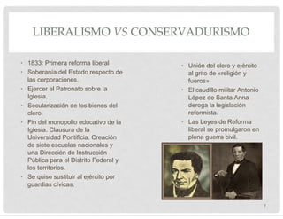 LIBERALISMO VS CONSERVADURISMO
• 1833: Primera reforma liberal
• Soberanía del Estado respecto de
las corporaciones.
• Ejercer el Patronato sobre la
Iglesia.
• Secularización de los bienes del
clero.
• Fin del monopolio educativo de la
Iglesia. Clausura de la
Universidad Pontificia. Creación
de siete escuelas nacionales y
una Dirección de Instrucción
Pública para el Distrito Federal y
los territorios.
• Se quiso sustituir al ejército por
guardias cívicas.
• Unión del clero y ejército
al grito de «religión y
fueros»
• El caudillo militar Antonio
López de Santa Anna
deroga la legislación
reformista.
• Las Leyes de Reforma
liberal se promulgaron en
plena guerra civil.
7
 