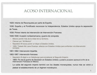 ACOSO INTERNACIONAL
- 1829: Intento de Reconquista por parte de España.
- 1836: España y el Pontificado reconocen la Independencia; Estados Unidos apoya la separación
de Texas.
- 1838: Primer intento de Intervención de Intervención Francesa.
- 1846-1848: Invasión norteamericana y guerra de conquista.
• México perdió más de la mitad de su territorio.
• Claman por “All Mexico”
• Napoleón III busca poner un dique a Estados Unidos.
• 1859, Tratado Mc Lane-Ocampo: alianza con Estados Unidos para enfrentar a la Intervención
europea.
- 1861-1862: Intervención tripartita.
- 1862-1867: Intervención francesa.
• Napoleón III eligió a un Habsburgo para encabezar el Segundo Imperio.
• 1865: Fin de la guerra de Secesión en Estados Unidos y poderío prusiano apresuró el fin de la
Intervención Francesa en México.
- La caída del segundo imperio terminó con los ideales monarquistas; nunca más se volvió a
platear el establecimiento de un régimen monárquico.
8
 