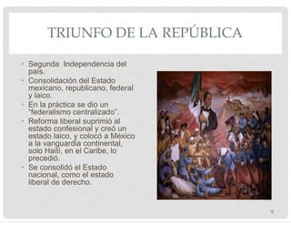 TRIUNFO DE LA REPÚBLICA
• Segunda Independencia del
país.
• Consolidación del Estado
mexicano, republicano, federal
y laico.
• En la práctica se dio un
“federalismo centralizado”.
• Reforma liberal suprimió al
estado confesional y creó un
estado laico, y colocó a México
a la vanguardia continental,
solo Haití, en el Caribe, lo
precedió.
• Se consolidó el Estado
nacional, como el estado
liberal de derecho.
9
 