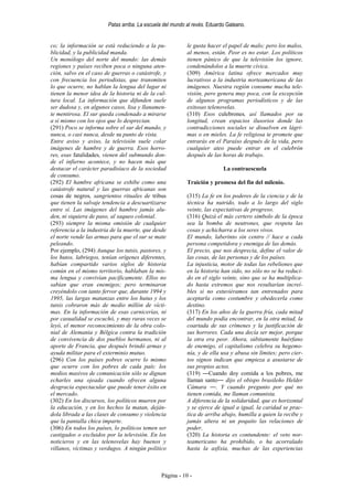 Patas arriba. La escuela del mundo al revés. Eduardo Galeano.


co; la información se está reduciendo a la pu-             le gusta hacer el papel de malo; pero los malos,
blicidad, y la publicidad manda.                           al menos, están. Peor es no estar. Los políticos
Un monólogo del norte del mundo: las demás                 tienen pánico de que la televisión los ignore,
regiones y países reciben poca o ninguna aten-             condenándolos a la muerte cívica.
ción, salvo en el caso de guerras o catástrofe, y          (309) América latina ofrece mercados muy
con frecuencia los periodistas, que transmiten             lucrativos a la industria norteamericana de las
lo que ocurre, no hablan la lengua del lugar ni            imágenes. Nuestra región consume mucha tele-
tienen la menor idea de la historia ni de la cul-          visión, pero genera muy poca, con la excepción
tura local. La información que difunden suele              de algunos programas periodísticos y de las
ser dudosa y, en algunos casos, lisa y llanamen-           exitosas telenovelas.
te mentirosa. El sur queda condenado a mirarse             (310) Esos culebrones, así llamados por su
a sí mismo con los ojos que lo desprecian.                 longitud, crean espacios ilusorios donde las
(291) Poco se informa sobre el sur del mundo, y            contradicciones sociales se disuelven en lágri-
nunca, o casi nunca, desde su punto de vista.              mas o en mieles. La fe religiosa te promete que
Entre aviso y aviso, la televisión suele colar             entrarás en el Paraíso después de la vida, pero
imágenes de hambre y de guerra. Esos horro-                cualquier ateo puede entrar en el culebrón
res, esas fatalidades, vienen del submundo don-            después de las horas de trabajo.
de el infierno acontece, y no hacen más que
destacar el carácter paradisíaco de la sociedad                            La contraescuela
de consumo.
(292) El hambre africana se exhibe como una                Traición y promesa del fin del milenio.
catástrofe natural y las guerras africanas son
cosas de negros, sangrientos rituales de tribus            (315) La fe en los poderes de la ciencia y de la
que tienen la salvaje tendencia a descuartizarse           técnica ha nutrido, todo a lo largo del siglo
entre sí. Las imágenes del hambre jamás alu-               veinte, las expectativas de progreso.
den, ni siquiera de paso, al saqueo colonial.              (316) Quizá el más certero símbolo de la época
(293) siempre la misma omisión de cualquier                sea la bomba de neutrones, que respeta las
referencia a la industria de la muerte, que desde          cosas y achicharra a los seres vivos.
el norte vende las armas para que el sur se mate           El mundo, laberinto sin centro // hace a cada
peleando.                                                  persona competidora y enemiga de las demás.
Por ejemplo, (294) Aunque los tutsis, pastores, y          El precio, que nos desprecia, define el valor de
los hutos, labriegos, tenían orígenes diferentes,          las cosas, de las personas y de los países.
habían compartido varios siglos de historia                La injusticia, motor de todas las rebeliones que
común en el mismo territorio, hablaban la mis-             en la historia han sido, no sólo no se ha reduci-
ma lengua y convivían pacíficamente. Ellos no              do en el siglo veinte, sino que se ha multiplica-
sabían que eran enemigos; pero terminaron                  do hasta extremos que nos resultarían increí-
creyéndolo con tanto fervor que, durante 1994 y            bles si no estuviéramos tan entrenados para
1995, las largas matanzas entre los hutus y los            aceptarla como costumbre y obedecerla como
tutsis cobraron más de medio millón de vícti-              destino.
mas. En la información de esas carnicerías, ni             (317) En los años de la guerra fría, cada mitad
por casualidad se escuchó, y muy raras veces se            del mundo podía encontrar, en la otra mitad, la
leyó, el menor reconocimiento de la obra colo-             coartada de sus crímenes y la justificación de
nial de Alemania y Bélgica contra la tradición             sus horrores. Cada una decía ser mejor, porque
de convivencia de dos pueblos hermanos, ni al              la otra era peor. Ahora, súbitamente huérfano
aporte de Francia, que después brindó armas y              de enemigo, el capitalismo celebra su hegemo-
ayuda militar para el exterminio mutuo.                    nía, y de ella usa y abusa sin límites; pero cier-
(296) Con los países pobres ocurre lo mismo                tos signos indican que empieza a asustarse de
que ocurre con los pobres de cada país: los                sus propios actos.
medios masivos de comunicación sólo se dignan              (319) ―Cuando doy comida a los pobres, me
echarles una ojeada cuando ofrecen alguna                  llaman santo― dijo el obispo brasileño Helder
desgracia espectacular que puede tener éxito en            Cámara ―. Y cuando pregunto por qué no
el mercado.                                                tienen comida, me llaman comunista.
(302) En los discursos, los políticos mueren por           A diferencia de la solidaridad, que es horizontal
la educación, y en los hechos la matan, deján-             y se ejerce de igual a igual, la caridad se prac-
dola librada a las clases de consumo y violencia           tica de arriba abajo, humilla a quien la recibe y
que la pantalla chica imparte.                             jamás altera ni un poquito las relaciones de
(306) En todos los países, lo políticos temen ser          poder.
castigados o excluidos por la televisión. En los           (320) La historia es contundente: el veto nor-
noticieros y en las telenovelas hay buenos y               teamericano ha prohibido, o ha acorralado
villanos, víctimas y verdugos. A ningún político           hasta la asfixia, muchas de las experiencias



                                               Página - 10 -
 