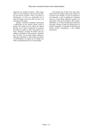 Patas arriba. La escuela del mundo al revés. Eduardo Galeano.


impresión era siempre la misma: “¡Qué exage-                    Uno desearía que el libro fuera muy leído,
rados son estos mayores! ¡No hay por qué pen-              sobre todo entre quienes piensan que estamos en
sar tan mal de la gente!”. Muy a mi pesar, la              el mejor de los mundos, en que el mercado es
información a la que voy accediendo con el                 una maravilla y que la democracia realmente
paso del tiempo me acerca cada vez más a esa               existe en el país donde habitamos, gracias a la
concepción del mundo.                                      sinceridad y valía de los políticos. Pero, lamen-
     Galeano suministra abundante información              tablemente, es un libro increíble para mucha de
y reflexiones en este mismo sentido: cómo la               esta gente. Primero, el título les llamaría poco la
gestión del mundo está en manos del interés                atención. Segundo, el contenido les parecería de
privado, de la mente insuficiente de políticos             ciencia ficción, contrapuesto a una realidad
serviciales al capital; y cómo esta gestión cons-          maravillosa.
truye, mantiene y exagera los límites entre ga-
nadores y perdedores, entre gestores y gestiona-
dos. El autor, con un estilo ameno, informa y
reflexiona, poniendo el dedo donde más duele:
la artificialidad y la ceguera de un mundo cen-
trado en autodestruirse por la vía más rápida.




                                               Página - 12 -
 