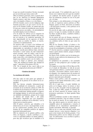Patas arriba. La escuela del mundo al revés. Eduardo Galeano.


lo que nos enseñó el profesor Tarzán, inventado            que más ayuda. Y la realidad dice que la vio-
por un novelista que nunca estuvo allí.                    lencia crece todavía más de lo que las estadísti-
(66) en términos generales, bien se puede decir            cas confiesan. En muchos países, la gente no
que en las Américas la llamada democracia                  hace las denuncias, porque no cree en la poli-
racial se parece, más bien, a una pirámide so-             cía, o le teme.
cial; y la cúspide es blanca, o se cree blanca.            Para atrapar a cien delincuentes a lo largo de
(67) En Canadá, ocurre con los indígenas algo              un año, se requieren catorce policías en Was-
bastante parecido a lo que ocurre con los ne-              hington, quince en París, dieciocho en Londres
gros en los Estados Unidos: no suman más que               y mil doscientos noventa y cinco policías en la
el cinco por ciento de la población, pero tres de          ciudad de México.
cada diez presos son indios, y la mortalidad de            En este fin de siglo, todo se globaliza y todo se
los bebés duplica la de los blancos.                       parece: la ropa, la comida, la falta de comida,
(71) Ya desde los albores de la conquista de               las ideas, la falta de ideas, y también el delito y
América, los homosexuales habían sido acusa-               el miedo al delito.
dos de traición a la condición masculina. El               En los países del este de Europa, mientras el
más imperdonable de los agravios al Señor,                 consumismo enterraba al comunismo, la violen-
quien, como su nombre lo indica, es macho,                 cia cotidiana subía al ritmo en que caían los
consistía en el afeminamiento.                             salarios.
En nuestros días, se acusa a las lesbianas de              (88) En los Estados Unidos, el pánico a los
traición a la condición femenina, porque esas              asaltos se tradujo de la más elocuente manera
degeneradas no reproducen la mano de obra.                 en una ley promulgada en Louisiana, a fines del
La mujer, nacida para fabricar hijos, desvestir            97. Esa ley autoriza a cualquier automovilista a
borrachos o vestir santos, ha sido tradicional-            matar a quien intente robarlo, aunque el ladrón
mente acusada, como los indios, como los ne-               esté desarmado.
gros, de estupidez congénita. Y ha sido conde-             En Nueva York, el delito cayó en la misma pro-
nada, como ellos, a los suburbios de la historia.          porción en que subieron las denuncias por bru-
(72) Como también ocurre con los indios y los              talidad policial.
negros, la mujer es inferior, pero amenaza.                Se multiplican los asustados, y los asustados
“Vale más maldad de hombre que bondad de                   pueden ser más peligrosos que el peligro que
mujer”, advertía el Eclesiástico (42,14).                  los asusta.
(74) “En el mundo de hoy, nacer niña es un                 (91) Según la revista Isto é (20 de Mayo de 98),
riesgo”, comprueba la directora de UNICEF”.                en el estado de Maranhao, la vida de un juez
                                                           vale quinientos dólares, y cuatrocientos la de un
              Cátedras del miedo                           sacerdote. Trescientos dólares cuesta matar a
                                                           un abogado. Las organizaciones de asesinos de
La enseñanza del miedo.                                    alquiler ofrecen sus servicios por Internet, con
                                                           precios especiales para abonados.
(81) hay cada vez más gente que aplaude el                 Pobres contra pobres, como de costumbre: la
sacrificio de la justicia en los altares de la se-         pobreza es una manta demasiado corta, y cada
guridad.                                                   cual tira para su lado.
(82) Las fuerzas armadas latinoamericanas                  (93) En el siglo trece, el poder hablaba sin
habían cambiado de orientación, a partir del               pelos en la lengua; ahora, la tortura se hace
terremoto de la revolución cubana en 1959. De              pero no se dice. El poder evita las malas pala-
la defensa de las fronteras de cada país, que era          bras. A fines de 1996, cuando el Tribunal Su-
su tarea tradicional, habían pasado a ocuparse             pero de Israel autorizó la tortura contra los
del enemigo interno, la subversión guerrillera y           prisioneros palestinos, la llamó presión física
sus múltiples incubadoras, porque así lo exigía            moderada.
la defensa del mundo libre y del orden                     (95) Los problemas sociales se han reducido a
democrático. Inspirados por esos propósitos,               problemas policiales y hay un clamor creciente
los militares acabaron con la libertad y con la            por la pena de muerte. Es un castigo justo, se
democracia en muchos países.                               dice, que ahorra gastos en cárceles, ejerce un
(84) El pánico colectivo, que identifica a la              saludable efecto de intimidación y resuelve el
democracia con el caos y la inseguridad, es una            problema de la reincidencia suprimiendo al
de las explicaciones posibles para la buena                posible reincidente. Muriendo, se aprende.
fortuna de las campañas políticas de algunos               (96) La ley es como una telaraña, hecha para
generales latinoamericanos.                                atrapar moscas y otros insectos chiquitos, y no
(86) La industria de la opinión pública echa               para cortar el paso de los bichos grandes. // Los
leña a la hoguera, y mucho contribuye a con-               delincuentes pobres son los villanos de la pelí-
vertir la seguridad pública en manía pública,;             cula; los delincuentes ricos escriben el guión y
pero hay que reconocer que la realidad es la               dirigen a los actores.



                                                Página - 3 -
 