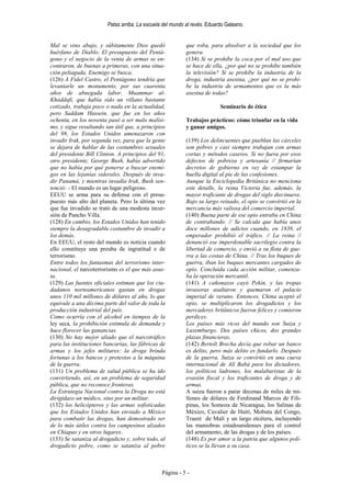 Patas arriba. La escuela del mundo al revés. Eduardo Galeano.


Mal se vino abajo, y súbitamente Dios quedó                que roba, para absolver a la sociedad que los
huérfano de Diablo. El presupuesto del Pentá-              genera.
gono y el negocio de la venta de armas se en-              (134) Si se prohíbe la coca por el mal uso que
contraron, de buenas a primeras, con una situa-            se hace de ella, ¿por qué no se prohíbe también
ción peliaguda. Enemigo se busca.                          la televisión? Si se prohíbe la industria de la
(126) A Fidel Castro, el Pentágono tendría que             droga, industria asesina, ¿por qué no se prohí-
levantarle un monumento, por sus cuarenta                  be la industria de armamentos que es la más
años de abnegada labor. Muammar al-                        asesina de todas?
Khaddafi, que había sido un villano bastante
cotizado, trabaja poco o nada en la actualidad,                           Seminario de ética
pero Saddam Hussein, que fue en los años
ochenta, en los noventa pasó a ser malo malísi-            Trabajos prácticos: cómo triunfar en la vida
mo, y sigue resultando tan útil que, a principios          y ganar amigos.
del 98, los Estados Unidos amenazaron con
invadir Irak, por segunda vez, para que la gente           (139) Los delincuentes que pueblan las cárceles
se dejara de hablar de las costumbres sexuales             son pobres y casi siempre trabajan con armas
del presidente Bill Clinton. A principios del 91,          cortas y métodos caseros. Si no fuera por esos
otro presidente, George Bush, había advertido              defectos de pobreza y artesanía // firmarían
que no había por qué ponerse a buscar enemi-               decretos de gobierno en vez de estampar la
gos en las lejanías siderales. Después de inva-            huella digital al pie de las confesiones.
dir Panamá, y mientras invadía Irak, Bush sen-             Aunque la Enciclopedia Británica no menciona
tenció: - El mundo es un lugar peligroso.                  este detalle, la reina Victoria fue, además, la
EEUU se arma para su defensa con el presu-                 mayor traficante de drogas del siglo diecinueve.
puesto más alto del planeta. Pero la última vez            Bajo su largo reinado, el opio se convirtió en la
que fue invadido se trató de una modesta incur-            mercancía más valiosa del comercio imperial.
sión de Pancho Villa.                                      (140) Buena parte de ese opio entraba en China
(128) En cambio, los Estados Unidos han tenido             de contrabando. // Se calcula que había unos
siempre la desagradable costumbre de invadir a             doce millones de adictos cuando, en 1839, el
los demás.                                                 emperador prohibió el tráfico. // La reina //
En EEUU, el resto del mundo es noticia cuando              denunció ese imperdonable sacrilegio contra la
ello constituye una preuba de ingratitud o de              libertad de comercio, y envió a su flota de gue-
terrorismo.                                                rra a las costas de China. // Tras los buques de
Entre todos los fantasmas del terrorismo inter-            guerra, iban los buques mercantes cargados de
nacional, el narcoterrorismo es el que más asus-           opio. Concluida cada acción militar, comenza-
ta.                                                        ba la operación mercantil.
(129) Las fuentes oficiales estiman que los ciu-           (141) A cañonazos cayó Pekín, y las tropas
dadanos norteamericanos gastan en drogas                   invasoras asaltaron y quemaron el palacio
unos 110 mil millones de dólares al año, lo que            imperial de verano. Entonces, China aceptó el
equivale a una décima parte del valor de toda la           opio, se multiplicaron los drogadictos y los
producción industrial del país.                            mercaderes británicos fueron felices y comieron
Como ocurría con el alcohol en tiempos de la               perdices.
ley seca, la prohibición estimula de demanda y             Los países más ricos del mundo son Suiza y
hace florecer las ganancias.                               Luxemburgo. Dos países chicos, dos grandes
(130) No hay mejor aliado que el narcotráfico              plazas financieras.
para las instituciones bancarias, las fábricas de          (142) Bertolt Brecha decía que robar un banco
armas y los jefes militares: la droga brinda               es delito, pero más delito es fundarlo. Después
fortunas a los bancos y pretextos a la máquina             de la guerra, Suiza se convirtió en una cueva
de la guerra.                                              internacional de Alí Babá para los dictadores,
(131) Un problema de salud pública se ha ido               los políticos ladrones, los malabaristas de la
convirtiendo, así, en un problema de seguridad             evasión fiscal y los traficantes de droga y de
pública, que no reconoce fronteras.                        armas.
La Estrategia Nacional contra la Droga no está             A suiza fueron a parar decenas de miles de mi-
dirigidazo un médico, sino por un militar.                 llones de dólares de Ferdinand Marcos de Fili-
(132) los helicópteros y las armas sofisticadas            pinas, los Somoza de Nicaragua, los Salinas de
que los Estados Unidos han enviado a México                México, Cuvalier de Haití, Mobutu del Congo,
para combatir las drogas, han demostrado ser               Traeré de Malí y un largo etcétera, incluyendo
de lo más útiles contra los campesinos alzados             las maniobras estadounidenses para el control
en Chiapas y en otros lugares.                             del armamento, de las drogas y de los países.
(133) Se sataniza al drogadicto y, sobre todo, al          (148) Es por amor a la patria que algunos polí-
drogadicto pobre, como se sataniza al pobre                ticos se la llevan a su casa.



                                                Página - 5 -
 