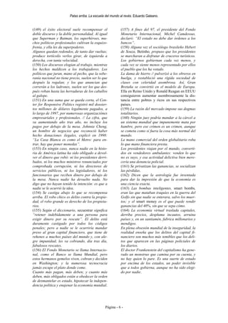 Patas arriba. La escuela del mundo al revés. Eduardo Galeano.


(149) el éxito electoral suele recompensar el              (157) A fines del 97, el presidente del Fondo
doble discurso y la doble personalidad. Al igual           Monetario Internacional, Michel Camdessus,
que Superman y Batman, los superhéroes, mu-                declaró: “El estado no debe dar órdenes a los
chos políticos profesionales cultivan la esquizo-          bancos”.
frenia, y ella les da superpoderes.                        (158) Alguna vez el sociólogo brasileño Hebert
Algunos quedan redondos, de tanto dar vueltas;             de Souza, Betinho, propuso que los presidentes
produce tortícolis verlos girar, de izquierda a            se marcharan a disfrutar de cruceros turísticos.
derecha, con tanta velocidad.                              Los gobiernos gobiernan cada vez menos, y
(150) Los discursos elogian al trabajo, mientras           cada vez se siente menos representado por ellos
los hechos maldicen a los trabajadores. Los                el pueblo que los ha votado.
políticos que juran, mano al pecho, que la sobe-           La dama de hierro // pulverizó a los obreros en
ranía nacional no tiene precio, suelen ser lo que          huelga, y restableció una rígida sociedad de
después la regalan; y los que anuncian que                 clases con celeridad asombrosa. Así, Gran
correrán a los ladrones, suelen ser los que des-           Bretaña se convirtió en el modelo de Europa.
pués roban hasta las herraduras de los caballos            Ella en Reino Unido y Ronald Reagan en EEUU
al galope.                                                 consiguieron aumentar asombrosamente la dis-
(151) En una suma que se queda corta, el Cen-              tancia entre pobres y ricos en sus respectivos
ter for Responsive Politics registró mil dossier-          países.
tos millones de dólares legalmente pagados, a              (159) La razón del mercado impone sus dogmas
lo largo de 1997, por numerosas organizaciónes             totalitarios.
empresariales y profesionales. // La cifra, que            (160) Ningún juez podría mandar a la cárcel a
va aumentando año tras año, no incluye los                 un sistema mundial que impunemente mata por
pagos por debajo de la mesa. Johnnie Cheng,                hambre, pero ese crimen es un crimen, aunque
un hombre de negocios que reconoció haber                  se cometa como si fuera la cosa más normal del
hecho donaciones ilegales, explicó en 1998:                mundo.
“La Casa Blanca es como el Metro: para en-                 La mano comercial del orden globalitario roba
trar, hay que poner monedas”.                              lo que mano financiera presta.
(153) En ningún caso, nunca nadie en la histo-             Los presidentes viajan por el mundo, converti-
ria de América latina ha sido obligado a devol-            dos en vendedores ambulantes: venden lo que
ver el dinero que robó: ni los presidentes derri-          no es suyo, y esa actividad delictiva bien mere-
bados, ni los muchos ministros renunciados por             cería una denuncia policial.
comprobada corrupción, ni los directores de                (161) Se privatizan las ganancias, se socializan
servicios públicos, ni los legisladores, ni los            las pérdidas.
funcionarios que reciben dinero por debajo de              (162) Dicen que la astrología fue inventada
la mesa. Nunca nadie ha devuelto nada. No                  para dar la impresión de que la economía es
digo que no hayan tenido la intención: es que a            una ciencia exacta.
nadie se le ocurrió la idea.                               (163) Las bombas inteligentes, smart bombs,
(154) Se castiga abajo lo que se recompensa                eran las que mataban iraquíes en la guerra del
arriba. El robo chico es delito contra la propie-          Golfo sin que nadie se enterara, salvo los muer-
dad, el robo grande es derecho de los propieta-            tos; y el smart money es el que puede rendir
rios.                                                      ganancias del 40%, sin que se sepa cómo.
(155) Según el diccionario, secuestrar significa           (164) La economía virtual traslada capitales,
“retener indebidamente a una persona para                  derriba precios, despluma incautos, arruina
exigir dinero por su rescate”. El delito está              países y, en un santiamén, fabrica millonarios y
duramente castigado por todos los códigos                  mendigos.
penales; pero a nadie se le ocurriría mandar               En plena obsesión mundial de la inseguridad, la
preso al gran capital financiero, que tiene de             realidad enseña que los delitos del capital fi-
rehenes a muchos países del mundo y, con ale-              nanciero son muchos más temibles que los deli-
gre impunidad, les va cobrando, día tras día,              tos que aparecen en las páginas policiales de
fabulosos rescates.                                        los diarios.
(156) El Fondo Monetario se llama Internacio-              El doctor Frankenstein del capitalismo ha gene-
nal, como el Banco se llama Mundial, pero                  rado un monstruo que camina por su cuenta, y
estos hermanos gemelos viven, cobran y deciden             no hay quien lo pare. Es una suerte de estado
en Washington; y la numerosa tecnocracia                   por encima de los estados, un poder invisible
jamás escupe el plato donde come.                          que a todos gobierna, aunque no ha sido elegi-
Cuanto más pagan, más deben; y cuanto más                  do por nadie.
deben, más obligados están a obedecer la orden
de desmantelar es estado, hipotecar la indepen-
dencia política y enajenar la economía mundial.




                                                Página - 6 -
 