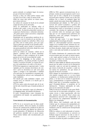 Patas arriba. La escuela del mundo al revés. Eduardo Galeano.


quiera entiende, en cualquier lugar, los mensa-             (280) La NSA, agencia norteamericana de es-
jes que el televisor transmite.                             pionaje, cuenta con un presupuesto cuatro veces
Gracias a ellos, los niños pobres toman cada                mayor que la CIA y dispode de la tecnología
vez más Coca-Cola y cada vez menos leche.                   necesaria para registrar cuenta cosa se dice por
(266) las casas muy pobres no tienen cama,                  teléfono, fax o e-mail, en cualquier lugar del
pero tienen televisor.                                      mundo: puede interceptar hasta dos millones de
La cultura de consumo ha hecho de la soledad                conversaciones por minuto. La NSA actúa al
el más lucrativo de los mercados.                           servicio del control económico y político del
(267) La publicidad no informa sobre el                     planeta, pero la seguridad nacional y la lucha
producto que vende, o rara vez lo hace. Eso es              internacional contra el terrorismo le sirven de
lo de menos. Su función primordial consiste en              coartadas. Sus sistemas de vigilancia le permi-
compensar frustraciones y alimentar fantasías:              ten controlar todos los mensajes que tengan
¿En quién quiere usted convertirse comprando                algo que ver con organizaciones delictivas tan
esta loción de afeitar?                                     peligrosas como, por ejemplo, Greenpeace o
Expulsados por la agricultura moderna de ex-                Amnistía Internacional.
portación, y por la erosión de sus tierritas, los           A fines del siglo veinte // se sigue llamando
campesiones invaden los suburbios. Ellos creen              comunicación al monólogo del poder.
que Dios está en todas partes, pero por expe-               (282) La cibercomunidad naciente encuentra
riencia saben que atiende en las grandes urbes.             refugio en la realidad virtual, mientras las ciu-
(268) El mundo entero tiende a convertirse en               dades tienden a convertirse en inmensos desier-
una gran pantalla de televisión, donde las cosas            tos llenos de gente, donde cada cual vela por su
se miran pero no se tocan.                                  santo y está cada cual metido en su propia bur-
(271) La cultura de consumo, cultura de lo                  buja.
efímero, condena todo al desuso inmediato.                  Los medios dominantes de comunicación están
Todo cambio al ritmo vertiginoso de la moda,                en pocas manos que son cada vez menos manos,
puesta al servicio de la necesidad de vender.               y por regla general actúan al servicio de un
(273) En los shoppings, no hay peligro. La                  sistema que reduce las relaciones humanas al
policía pública y la policía privada, la policía            uso mutuo y al mutuo miedo.
visibles y la policía invisible, se ocupan de arro-         (284) Los mass media de difusión universal han
jar a los sospechosos a la calle o a la cárcel.             puesto por las nubes el precio de la libertad de
(274) Estos gigantescos supermercados // están              expresión: cada vez son más los opinados, los
vigilados por los sistemas electrónicos de con-             que tienen el derecho de escuchar, y cada vez
trol // pero la electrónica no sólo sirve para              son menos los opinadores, los que tienen el
vigilar y castigar a los indeseables // también             derecho de hacerse escuchar.
sirve para que los consumidores consuman más.               (285) Aunque los mastodontes de la comunica-
Las computadoras ofrecen una radiografía de                 ción simular competir entre sí, y a veces hasta
cada ciudadano.                                             se golpean y se insultan para satisfacción de la
Por mucho que cada ciudadano compre, será                   platea, a la hora de la verdad el espectáculo
siempre poco en relación a lo mucho que se                  cesa y, tranquilamente, se reparten el planeta.
necesita vender.                                            (286) Como dice el periodista argentino Eze-
(275) los autos están devorando más de la mi-               quiel Fernández-Moores, a propósito de la
tad de todo el petróleo que el mundo produce al             información: “Estamos informados de todo,
año.                                                        pero no nos enteramos de nada”.
(276) No hay naturaleza capaz de alimentar a                (288) Ya más de la mitad de lo que gana Holly-
un shopping center del tamaño del planeta.                  wood viene de los mercados extranjeros, y esas
Si todos consumiéramos como consumen los                    ventas crecen, a ritmo espectacular, año tras
exprimidores del mundo, nos quedaríamos sin                 año, mientras los premios Oscar atraen una
mundo.                                                      teleaudiencia universal sólo comparable a la
                                                            que convocan los campeonatos mundiales de
Curso intensivo de incomunicación.                          fútbol o las olimpíadas.
                                                            (289) Ahora, está resultando cada día más
(279) Ya no es necesario que los fines justifi-             evidente que la comunicación manipulada por
quen los medios. Ahora los medios, los medios               un puñado de gigantes puede llegar a ser tan
masivos de comunicación, justifican los fines de            totalitaria como la comunicación monopolizada
un sistema de poder que impone sus valores en               por el estado.
escala planetaria. El Ministerio de Educación               (290) La cultura se está reduciendo al entrete-
del gobierno mundial está en pocas manos.                   nimiento, y el entretenimiento se convierte en
Nunca tantos habían sido incomunicados por                  brillante negocio universal; la vida se está re-
tan pocos.                                                  duciendo al espectáculo, y el espectáculo se
                                                            convierte en fuente de poder económico y políti-



                                                 Página - 9 -
 