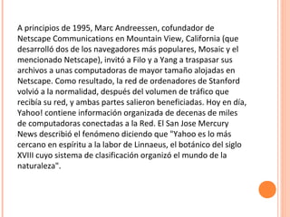 A principios de 1995, Marc Andreessen, cofundador de
Netscape Communications en Mountain View, California (que
desarrolló dos de los navegadores más populares, Mosaic y el
mencionado Netscape), invitó a Filo y a Yang a traspasar sus
archivos a unas computadoras de mayor tamaño alojadas en
Netscape. Como resultado, la red de ordenadores de Stanford
volvió a la normalidad, después del volumen de tráfico que
recibía su red, y ambas partes salieron beneficiadas. Hoy en día,
Yahoo! contiene información organizada de decenas de miles
de computadoras conectadas a la Red. El San Jose Mercury
News describió el fenómeno diciendo que "Yahoo es lo más
cercano en espíritu a la labor de Linnaeus, el botánico del siglo
XVIII cuyo sistema de clasificación organizó el mundo de la
naturaleza".
 