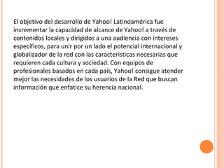 El objetivo del desarrollo de Yahoo! Latinoamérica fue
incrementar la capacidad de alcance de Yahoo! a través de
contenidos locales y dirigidos a una audiencia con intereses
específicos, para unir por un lado el potencial internacional y
globalizador de la red con las características necesarias que
requieren cada cultura y sociedad. Con equipos de
profesionales basados en cada país, Yahoo! consigue atender
mejor las necesidades de los usuarios de la Red que buscan
información que enfatice su herencia nacional.
 