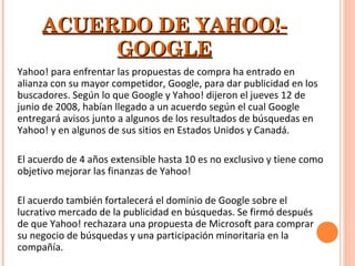 ACUERDO DE YAHOO!-ACUERDO DE YAHOO!-
GOOGLEGOOGLE
Yahoo! para enfrentar las propuestas de compra ha entrado en
alianza con su mayor competidor, Google, para dar publicidad en los
buscadores. Según lo que Google y Yahoo! dijeron el jueves 12 de
junio de 2008, habían llegado a un acuerdo según el cual Google
entregará avisos junto a algunos de los resultados de búsquedas en
Yahoo! y en algunos de sus sitios en Estados Unidos y Canadá.
El acuerdo de 4 años extensible hasta 10 es no exclusivo y tiene como
objetivo mejorar las finanzas de Yahoo!
El acuerdo también fortalecerá el dominio de Google sobre el
lucrativo mercado de la publicidad en búsquedas. Se firmó después
de que Yahoo! rechazara una propuesta de Microsoft para comprar
su negocio de búsquedas y una participación minoritaria en la
compañía.
 