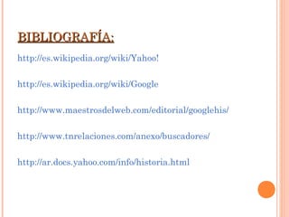 BIBLIOGRAFÍA:BIBLIOGRAFÍA:
http://es.wikipedia.org/wiki/Yahoo!
http://es.wikipedia.org/wiki/Google
http://www.maestrosdelweb.com/editorial/googlehis/
http://www.tnrelaciones.com/anexo/buscadores/
http://ar.docs.yahoo.com/info/historia.html
 
