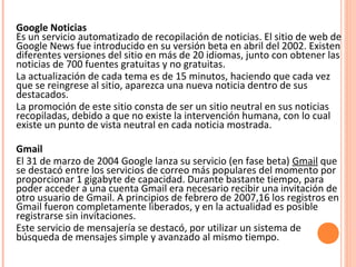 Google Noticias
Es un servicio automatizado de recopilación de noticias. El sitio de web de
Google News fue introducido en su versión beta en abril del 2002. Existen
diferentes versiones del sitio en más de 20 idiomas, junto con obtener las
noticias de 700 fuentes gratuitas y no gratuitas.
La actualización de cada tema es de 15 minutos, haciendo que cada vez
que se reingrese al sitio, aparezca una nueva noticia dentro de sus
destacados.
La promoción de este sitio consta de ser un sitio neutral en sus noticias
recopiladas, debido a que no existe la intervención humana, con lo cual
existe un punto de vista neutral en cada noticia mostrada.
Gmail
El 31 de marzo de 2004 Google lanza su servicio (en fase beta) Gmail que
se destacó entre los servicios de correo más populares del momento por
proporcionar 1 gigabyte de capacidad. Durante bastante tiempo, para
poder acceder a una cuenta Gmail era necesario recibir una invitación de
otro usuario de Gmail. A principios de febrero de 2007,16 los registros en
Gmail fueron completamente liberados, y en la actualidad es posible
registrarse sin invitaciones.
Este servicio de mensajería se destacó, por utilizar un sistema de
búsqueda de mensajes simple y avanzado al mismo tiempo.
 