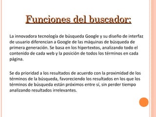 Funciones del buscador:Funciones del buscador:
La innovadora tecnología de búsqueda Google y su diseño de interfaz
de usuario diferencian a Google de las máquinas de búsqueda de
primera generación. Se basa en los hipertextos, analizando todo el
contenido de cada web y la posición de todos los términos en cada
página.
Se da prioridad a los resultados de acuerdo con la proximidad de los
términos de la búsqueda, favoreciendo los resultados en los que los
términos de búsqueda están próximos entre sí, sin perder tiempo
analizando resultados irrelevantes.
 