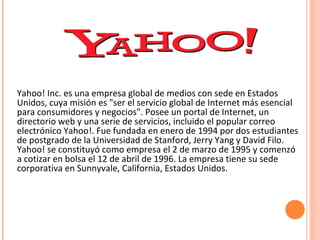 Yahoo! Inc. es una empresa global de medios con sede en Estados
Unidos, cuya misión es "ser el servicio global de Internet más esencial
para consumidores y negocios". Posee un portal de Internet, un
directorio web y una serie de servicios, incluido el popular correo
electrónico Yahoo!. Fue fundada en enero de 1994 por dos estudiantes
de postgrado de la Universidad de Stanford, Jerry Yang y David Filo.
Yahoo! se constituyó como empresa el 2 de marzo de 1995 y comenzó
a cotizar en bolsa el 12 de abril de 1996. La empresa tiene su sede
corporativa en Sunnyvale, California, Estados Unidos.
 