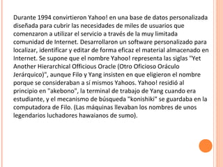Durante 1994 convirtieron Yahoo! en una base de datos personalizada
diseñada para cubrir las necesidades de miles de usuarios que
comenzaron a utilizar el servicio a través de la muy limitada
comunidad de Internet. Desarrollaron un software personalizado para
localizar, identificar y editar de forma eficaz el material almacenado en
Internet. Se supone que el nombre Yahoo! representa las siglas "Yet
Another Hierarchical Officious Oracle (Otro Oficioso Oráculo
Jerárquico)", aunque Filo y Yang insisten en que eligieron el nombre
porque se consideraban a sí mismos Yahoos. Yahoo! residió al
principio en "akebono", la terminal de trabajo de Yang cuando era
estudiante, y el mecanismo de búsqueda "konishiki" se guardaba en la
computadora de Filo. (Las máquinas llevaban los nombres de unos
legendarios luchadores hawaianos de sumo).
 