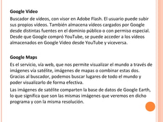 Google Video
Buscador de vídeos, con visor en Adobe Flash. El usuario puede subir
sus propios vídeos. También almacena vídeos cargados por Google
desde distintas fuentes en el dominio público o con permiso especial.
Desde que Google compró YouTube, se puede acceder a los vídeos
almacenados en Google Video desde YouTube y viceversa.
Google Maps
Es el servicio, vía web, que nos permite visualizar el mundo a través de
imágenes vía satélite, imágenes de mapas o combinar estas dos.
Gracias al buscador, podemos buscar lugares de todo el mundo y
poder visualizarlo de forma efectiva.
Las imágenes de satélite comparten la base de datos de Google Earth,
lo que significa que son las mismas imágenes que veremos en dicho
programa y con la misma resolución.
 