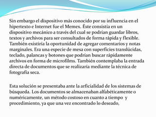 Sin embargo el dispositivo más conocido por su influencia en el hipertexto e Internet fue el Memex. Éste consistía en un dispositivo mecánico a través del cual se podrían guardar libros, textos y archivos para ser consultados de forma rápida y flexible. También existiría la oportunidad de agregar comentarios y notas marginales. Era una especie de mesa con superficies translúcidas, teclado, palancas y botones que podrían buscar rápidamente archivos en forma de microfilms. También contemplaba la entrada directa de documentos que se realizaría mediante la técnica de fotografía seca.Esta solución se presentaba ante la arficialidad de los sistemas de búsqueda. Los documentos se almacenaban alfabéticamente o numéricamente, un método costoso en cuanto a tiempo  y procedimiento, ya que una vez encontrado lo deseado,