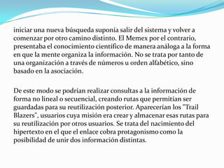 iniciar una nueva búsqueda suponía salir del sistema y volver a comenzar por otro camino distinto. El Memex por el contrario, presentaba el conocimiento científico de manera análoga a la forma en que la mente organiza la información. No se trata por tanto de una organización a través de números u orden alfabético, sino basado en la asociación.De este modo se podrían realizar consultas a la información de forma no lineal o secuencial, creando rutas que permitían ser guardadas para su reutilización posterior. Aparecerían los "Trail Blazers", usuarios cuya misión era crear y almacenar esas rutas para su reutilización por otros usuarios. Se trata del nacimiento del hipertexto en el que el enlace cobra protagonismo como la posibilidad de unir dos información distintas.