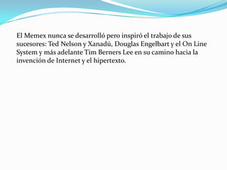 El Memex nunca se desarrolló pero inspiró el trabajo de sus sucesores: Ted Nelson y Xanadú, Douglas Engelbart y el On Line System y más adelante Tim Berners Lee en su camino hacia la invención de Internet y el hipertexto.
