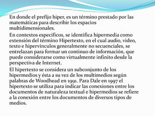 En donde el prefijo hiper, es un término prestado por las matemáticas para describir los espacios multidimensionales.En contextos específicos, se identifica hipermedia como extensión del término Hipertexto, en el cual audio, video, texto e hipervínculos generalmente no secuenciales, se entrelazan para formar un continuo de información, que puede considerarse como virtualmente infinito desde la perspectiva de Internet.El hipertexto se considera un subconjunto de los hipermedios y ésta a su vez de los multimedios según palabras de Woodhead en 1991. Para Dale en 1997 el hipertexto se utiliza para indicar las conexiones entre los documentos de naturaleza textual e hipermedios se refiere a la conexión entre los documentos de diversos tipos de medios.