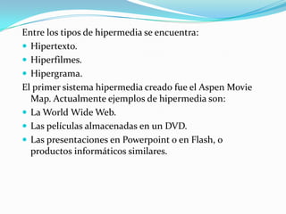 Entre los tipos de hipermedia se encuentra:Hipertexto.Hiperfilmes.Hipergrama.El primer sistema hipermedia creado fue el Aspen Movie Map. Actualmente ejemplos de hipermedia son:La World Wide Web.Las películas almacenadas en un DVD.Las presentaciones en Powerpoint o en Flash, o productos informáticos similares.