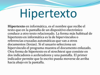 HipertextoHipertexto en informática, es el nombre que recibe el texto que en la pantalla de un dispositivo electrónico conduce a otro texto relacionado. La forma más habitual de hipertexto en informática es la de hipervínculos o referencias cruzadas automáticas que van a otros documentos (lexias). Si el usuario selecciona un hipervínculo el programa muestra el documento enlazado. Otra forma de hipertexto es el strechtext que consiste en dos indicadores o aceleradores y una pantalla. El primer indicador permite que lo escrito pueda moverse de arriba hacia abajo en la pantalla. 