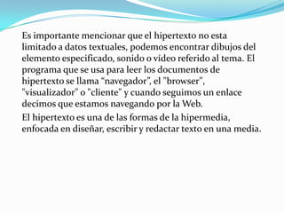 Es importante mencionar que el hipertexto no esta limitado a datos textuales, podemos encontrar dibujos del elemento especificado, sonido o vídeo referido al tema. El programa que se usa para leer los documentos de hipertexto se llama “navegador”, el "browser", "visualizador" o "cliente" y cuando seguimos un enlace decimos que estamos navegando por la Web.El hipertexto es una de las formas de la hipermedia, enfocada en diseñar, escribir y redactar texto en una media.