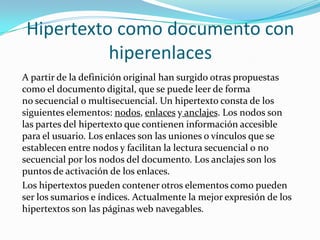 Hipertexto como documento con hiperenlacesA partir de la definición original han surgido otras propuestas como el documento digital, que se puede leer de forma no secuencial o multisecuencial. Un hipertexto consta de los siguientes elementos: nodos, enlaces y anclajes. Los nodos son las partes del hipertexto que contienen información accesible para el usuario. Los enlaces son las uniones o vínculos que se establecen entre nodos y facilitan la lectura secuencial o no secuencial por los nodos del documento. Los anclajes son los puntos de activación de los enlaces.Los hipertextos pueden contener otros elementos como pueden ser los sumarios e índices. Actualmente la mejor expresión de los hipertextos son las páginas web navegables.