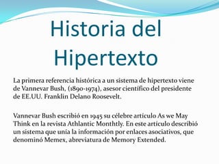 Historia del HipertextoLa primera referencia histórica a un sistema de hipertexto viene de Vannevar Bush, (1890-1974), asesor científico del presidente de EE.UU. Franklin Delano Roosevelt.Vannevar Bush escribió en 1945 su célebre artículo As we May Think en la revista Athlantic Monthtly. En este artículo describió un sistema que unía la información por enlaces asociativos, que denominó Memex, abreviatura de Memory Extended.