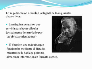 En su publicación describió la llegada de los siguientes dispositivos:La máquina pensante, que serviría para hacer cálculos(actualmente desarrollado porlas ubícuas calculadoras)El Vocoder, una máquina quefuncionaba mediante el dictado.Mientras se le hablaba permitíaalmacenar información en formato escrito.