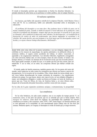 Eduardo Galeano Patas Arriba
Página 100 de 204
El miedo al desempleo permite que impunemente se burlen los derechos laborales. La
jornada máxima de ocho horas ya no pertenece al orden jurídico, sino al campo literario,
donde brilla entre otras obras de la poesía surrealista; y ya son reliquias, dignas de ser
exhibidas en los museos de arqueología, los aportes patronales a la jubilación obrera, la
asistencia médica, el seguro contra accidentes de trabajo, el salario vacacional, el
aguinaldo y las asignaciones familiares. Los derechos laborales, legalmente consagrados
con valor universal, habían sido, en otros tiempos, frutos de otros miedos: el miedo a las
huelgas obreras y el miedo a la amenaza de la revolución social, que tan al acecho parecía.
Pero aquel poder asustado, el poder de ayer, es el poder que hoy por hoy asusta, para ser
obedecido. Y así se rifan, en un ratito, las conquistas obreras que habían costado dos
siglos.
El miedo, padre de familia numerosa, también genera odio. En los países del norte del
mundo, suele traducirse en odio contra los extranjeros que ofrecen sus brazos a precios de
desesperación. Es la invasión de los invadidos. Ellos vienen desde las tierras donde una y
mil veces habían desembarcado las tropas coloniales de conquista y las expediciones
militares de castigo. Los que hacen, ahora, este viaje al revés, no son soldados obligados a
matar: son trabajadores obligados a vender sus brazos en Europa o al norte de América, al
precio que sea. Viene de África, de Asia, de América latina y, en estos últimos años,
después de la hecatombe del poder burocrático, también vienen del este europeo.
En los años de la gran expansión económica europea y norteamericana, la prosperidad
El realismo capitalista
Lee Iacocca, que había sido ejecutivo estrella de la empresa Chrysler, visitó Buenos Aires a
fines del 93. En su conferencia, habló con admirable sinceridad sobre el desempleo y la
educación:
-El problema del desempleo es un tema duro. Hoy podemos hacer el doble de autos con la
misma cantidad de gente. Cuando se habla de mejorar el nivel educativo de la población, como
solución al problema del desempleo, siempre digo que me preocupa el recuerdo de lo que pasó
en Alemania: allí se publicitó la educación como remedio a la desocupación, y el resultado fue la
frustración de cientos de miles de profesionales, que fueron empujados al socialismo y la
rebelión. Me cuesta decirlo, pero me pregunto si no sería mejor que los desocupados actúen con
lucidez y se vayan a buscar trabajo directamente a McDonald’s.
Las estadísticas
En las islas británicas, de cada cuatro empleos, uno es un empleo de tiempo parcial. Y, en
numerosos casos, es tan pero tan parcial, que no se entiende por qué se llama empleo. Para
masajear los números, como dicen los ingleses, las autoridades han cambiado los criterios
estadísticos en treinta y dos ocasiones, entre 1979 y 1997, hasta llegar a la fórmula perfecta, que
se está aplicando en la actualidad: no está desempleado quien trabaja más de una hora por
semana. Modestia aparte, en Uruguay el desempleo se mide así desde que yo tengo memoria.
 