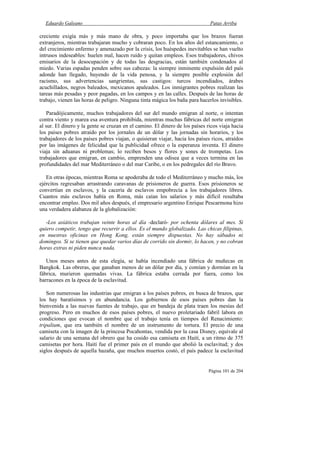 Eduardo Galeano Patas Arriba
Página 101 de 204
creciente exigía más y más mano de obra, y poco importaba que los brazos fueran
extranjeros, mientras trabajaran mucho y cobraran poco. En los años del estancamiento, o
del crecimiento enfermo y amenazado por la crisis, los huéspedes inevitables se han vuelto
intrusos indeseables: huelen mal, hacen ruido y quitan empleos. Esos trabajadores, chivos
emisarios de la desocupación y de todas las desgracias, están también condenados al
miedo. Varias espadas penden sobre sus cabezas: la siempre inminente expulsión del país
adonde han llegado, huyendo de la vida penosa, y la siempre posible explosión del
racismo, sus advertencias sangrientas, sus castigos: turcos incendiados, árabes
acuchillados, negros baleados, mexicanos apaleados. Los inmigrantes pobres realizan las
tareas más pesadas y peor pagadas, en los campos y en las calles. Después de las horas de
trabajo, vienen las horas de peligro. Ninguna tinta mágica los baña para hacerlos invisibles.
Paradójicamente, muchos trabajadores del sur del mundo emigran al norte, o intentan
contra viento y marea esa aventura prohibida, mientras muchas fábricas del norte emigran
al sur. El dinero y la gente se cruzan en el camino. El dinero de los países ricos viaja hacia
los países pobres atraído por los jornales de un dólar y las jornadas sin horarios, y los
trabajadores de los países pobres viajan, o quisieran viajar, hacia los países ricos, atraídos
por las imágenes de felicidad que la publicidad ofrece o la esperanza inventa. El dinero
viaja sin aduanas ni problemas; lo reciben besos y flores y sones de trompetas. Los
trabajadores que emigran, en cambio, emprenden una odisea que a veces termina en las
profundidades del mar Mediterráneo o del mar Caribe, o en los pedregales del río Bravo.
En otras épocas, mientras Roma se apoderaba de todo el Mediterráneo y mucho más, los
ejércitos regresaban arrastrando caravanas de prisioneros de guerra. Esos prisioneros se
convertían en esclavos, y la cacería de esclavos empobrecía a los trabajadores libres.
Cuantos más esclavos había en Roma, más caían los salarios y más difícil resultaba
encontrar empleo. Dos mil años después, el empresario argentino Enrique Pescarmona hizo
una verdadera alabanza de la globalización:
-Los asiáticos trabajan veinte horas al día -declaró- por ochenta dólares al mes. Si
quiero competir, tengo que recurrir a ellos. Es el mundo globalizado. Las chicas filipinas,
en nuestras oficinas en Hong Kong, están siempre dispuestas. No hay sábados ni
domingos. Si se tienen que quedar varios días de corrido sin dormir, lo hacen, y no cobran
horas extras ni piden nunca nada.
Unos meses antes de esta elegía, se había incendiado una fábrica de muñecas en
Bangkok. Las obreras, que ganaban menos de un dólar por día, y comían y dormían en la
fábrica, murieron quemadas vivas. La fábrica estaba cerrada por fuera, como los
barracones en la época de la esclavitud.
Son numerosas las industrias que emigran a los países pobres, en busca de brazos, que
los hay baratísimos y en abundancia. Los gobiernos de esos países pobres dan la
bienvenida a las nuevas fuentes de trabajo, que en bandeja de plata traen los mesías del
progreso. Pero en muchos de esos países pobres, el nuevo proletariado fabril labora en
condiciones que evocan el nombre que el trabajo tenía en tiempos del Renacimiento:
tripalium, que era también el nombre de un instrumento de tortura. El precio de una
camiseta con la imagen de la princesa Pocahontas, vendida por la casa Disney, equivale al
salario de una semana del obrero que ha cosido esa camiseta en Haití, a un ritmo de 375
camisetas por hora. Haití fue el primer país en el mundo que abolió la esclavitud; y dos
siglos después de aquella hazaña, que muchos muertos costó, el país padece la esclavitud
 