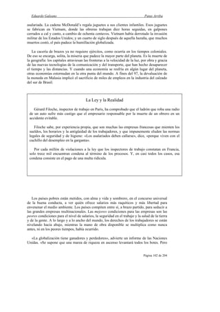 Eduardo Galeano Patas Arriba
Página 102 de 204
asalariada. La cadena McDonald’s regala juguetes a sus clientes infantiles. Esos juguetes
se fabrican en Vietnam, donde las obreras trabajan diez horas seguidas, en galpones
cerrados a cal y canto, a cambio de ochenta centavos. Vietnam había derrotado la invasión
militar de los Estados Unidos; y un cuarto de siglo después de aquella hazaña, que muchos
muertos costó, el país padece la humillación globalizada.
La cacería de brazos ya no requiere ejércitos, como ocurría en los tiempos coloniales.
De eso se encarga, solita, la miseria que padece la mayor parte del planeta. Es la muerte de
la geografía: los capitales atraviesan las fronteras a la velocidad de la luz, por obra y gracia
de las nuevas tecnologías de la comunicación y del transporte, que han hecho desaparecer
el tiempo y las distancias. Y cuando una economía se resfría en algún lugar del planeta,
otras economías estornudan en la otra punta del mundo. A fines del 97, la devaluación de
la moneda en Malasia implicó el sacrificio de miles de empleos en la industria del calzado
del sur de Brasil.
Los países pobres están metidos, con alma y vida y sombrero, en el concurso universal
de la buena conducta, a ver quién ofrece salarios más raquíticos y más libertad para
envenenar el medio ambiente. Los países compiten entre sí, a brazo partido, para seducir a
las grandes empresas multinacionales. Las mejores condiciones para las empresas son las
peores condiciones para el nivel de salarios, la seguridad en el trabajo y la salud de la tierra
y de la gente. A lo largo y a lo ancho del mundo, los derechos de los trabajadores se están
nivelando hacia abajo, mientras la mano de obra disponible se multiplica como nunca
antes, ni en los peores tiempos, había ocurrido.
«La globalización tiene ganadores y perdedores», advierte un informe de las Naciones
Unidas. «Se supone que una marea de riqueza en ascenso levantará todos los botes. Pero
La Ley y la Realidad
Gérard Filoche, inspector de trabajo en París, ha comprobado que el ladrón que roba una radio
de un auto sufre más castigo que el empresario responsable por la muerte de un obrero en un
accidente evitable.
Filoche sabe, por experiencia propia, que son muchas las empresas francesas que mienten los
sueldos, los horarios y la antigüedad de los trabajadores, y que impunemente eluden las normas
legales de seguridad y de higiene: «Los asalariados deben callarse», dice, «porque viven con el
cuchillo del desempleo en la garganta».
Por cada millón de violaciones a la ley que los inspectores de trabajo constatan en Francia,
solo trece mil encuentran condena al término de los procesos. Y, en casi todos los casos, esa
condena consiste en el pago de una multa ridícula.
 