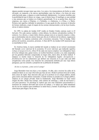 Eduardo Galeano Patas Arriba
Página 103 de 204
algunos pueden navegar mejor que otros. Los yates y los transoceánicos de hecho se están
elevando, en respuesta a las nuevas oportunidades, pero las balsas y los botes de remo
están haciendo agua, y algunos se están hundiendo rápidamente». Los países tiemblan ante
la posibilidad de que el dinero no venga, o que el dinero huya. El naufragio es una realidad
o una amenaza que se traduce en el pánico generalizado. Si no se portan bien, dicen las
empresas, nos vamos a Filipinas, o a Tailandia, o a Indonesia, o a China, o a Marte.
Portarse mal significa: defender la naturaleza o lo que quede de ella, reconocer el derecho
de formar sindicatos, exigir el respeto de las normas internacionales y de las leyes locales,
elevar el salario mínimo.
En 1995, la cadena de tiendas GAP vendía en Estados Unidos camisas made in El
Salvador. Por cada camisa vendida a veinte dólares, los obreros salvadoreños recibían 18
centavos. Los obreros, o mejor dicho obreras, porque eran en su mayoría mujeres y niñas,
que se deslomaban más de catorce horas por día en el infierno de los talleres, organizaron
un sindicato. La empresa contratista echó a trecientos cincuenta. Vino la huelga. Hubo
palizas de la policía, secuestros, prisiones. A fines del 95, las tiendas GAP anunciaron que
se marchaban al Asia.
En América latina, la nueva realidad del mundo se traduce en un vertical crecimiento
del llamado sector informal de la economía. El sector informal, que traducido significa
trabajo al margen de la ley, ofrece 85 de cada cien nuevos empleos. Los trabajadores fuera
de la ley trabajan más, ganan menos, no reciben beneficios sociales y no están amparados
por las garantías laborales conquistadas en largos años, duros años, de lucha sindical. Y
tampoco es mucho mejor la situación de los trabajadores legales: desregulación y
flexibilización son los eufemismos que definen una situación en la que cada cual debe
arreglárselas como pueda. Esa situación fue certeramente definida por una vieja obrera
paraguaya, que me comentó, a propósito de su jubilación de hambre:
-Si éste es el premio, ¡cómo será el castigo!
Jorge Bermúdez tiene tres hijos y tres empleos. Al alba, sale a recorrer las calles de la
ciudad de Quito en un viejo Chevrolet que hace de taxi. Desde la primera hora de la tarde,
dicta clases de inglés. Hace dieciséis años que él es profesor en un colegio público, donde
gana ciento cincuenta dólares mensuales. Cuando termina su jornada en el colegio público,
empieza en un colegio privado, hasta la medianoche. Jorge Bermúdez no tiene nunca
ningún día libre. Desde hace tiempo, sufre ardores de estómago, y anda de mal humor y
con poca paciencia. Un psicólogo le explicó que esos eran malestares psicosomáticos y
trastornos de conducta derivados del exceso de trabajo, y le indicó que debía abandonar
dos de sus tres empleos para restablecer su salud física y mental. El psicólogo no le indicó
cómo hacer para llegar a fin de mes.
 