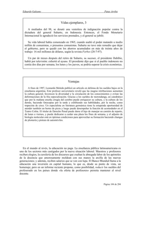Eduardo Galeano Patas Arriba
Página 104 de 204
En el mundo al revés, la educación no paga. La enseñanza pública latinoamericana es
uno de los sectores más castigados por la nueva situación laboral. Maestros y profesores
reciben elogios, la cursilería de los discursos que exaltan la abnegada labor de los apóstoles
de la docencia que amorosamente moldean con sus manos la arcilla de las nuevas
generaciones; y además, reciben salarios que se ven con lupa. El Banco Mundial llama a la
educación una inversión en capital humano, lo que es, desde su punto de vista, un
homenaje; pero en un informe reciente propone, como posibilidad, reducir los sueldos del
profesorado en los países donde «la oferta de profesores» permita mantener el nivel
docente.
Ventajas
A fines de 1997, Leonardo Moledo publicó un artículo en defensa de los sueldos bajos en la
enseñanza argentina. Este profesor universitario reveló que las magras retribuciones aumentan
la cultura general, favorecen la diversidad y la circulación de los conocimientos y evitan las
deformaciones de la fría especialización. Gracias a los sueldos de morondanga, un catedrático
que por la mañana enseña cirugía del cerebro puede enriquecer su cultura, y la cultura de los
demás, haciendo fotocopias por la tarde y exhibiendo sus habilidades, por la noche, como
trapecista de circo. Un especialista en literatura germánica tiene la estupenda oportunidad de
atender también un horno de pizza y luego puede desempeñar la función de acomodador en el
Teatro Colón. El titular de Derecho Penal puede darse el lujo de manejar un camión de reparto,
de lunes a viernes, y puede dedicarse a cuidar una plaza los fines de semana; y el adjunto de
biología molecular está en óptimas condiciones para aprovechar su formación haciendo changas
de plomería y pintura de automóviles.
Vidas ejemplares, 3
A mediados del 98, se desató una ventolera de indignación popular contra la
dictadura del general Suharto, en Indonesia. Entonces, el Fondo Monetario
Internacional le agradeció los servicios prestados, y el general se jubiló.
Su vida laboral había comenzado en 1965, cuando asaltó el poder matando a medio
millón de comunistas, o presuntos comunistas. Suharto no tuvo más remedio que dejar
el gobierno, pero se quedó con los ahorros acumulados en más de treinta años de
trabajo: 16 mil millones de dólares, según la revista Forbes (28-7-97).
Un par de meses después del retiro de Suharto, su sucesor, el presidente Habibie,
habló por televisión: exhortó al ayuno. El presidente dijo que si el pueblo indonesio no
comía dos días por semana, los lunes y los jueves, se podría superar la crisis económica.
 