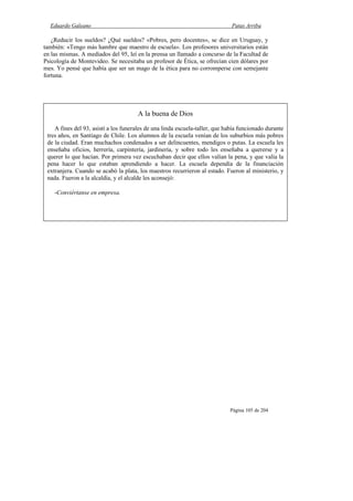 Eduardo Galeano Patas Arriba
Página 105 de 204
¿Reducir los sueldos? ¿Qué sueldos? «Pobres, pero docentes», se dice en Uruguay, y
también: «Tengo más hambre que maestro de escuela». Los profesores universitarios están
en las mismas. A mediados del 95, leí en la prensa un llamado a concurso de la Facultad de
Psicología de Montevideo. Se necesitaba un profesor de Ética, se ofrecían cien dólares por
mes. Yo pensé que había que ser un mago de la ética para no corromperse con semejante
fortuna.
A la buena de Dios
A fines del 93, asistí a los funerales de una linda escuela-taller, que había funcionado durante
tres años, en Santiago de Chile. Los alumnos de la escuela venían de los suburbios más pobres
de la ciudad. Eran muchachos condenados a ser delincuentes, mendigos o putas. La escuela les
enseñaba oficios, herrería, carpintería, jardinería, y sobre todo les enseñaba a quererse y a
querer lo que hacían. Por primera vez escuchaban decir que ellos valían la pena, y que valía la
pena hacer lo que estaban aprendiendo a hacer. La escuela dependía de la financiación
extranjera. Cuando se acabó la plata, los maestros recurrieron al estado. Fueron al ministerio, y
nada. Fueron a la alcaldía, y el alcalde les aconsejó:
-Conviértanse en empresa.
 