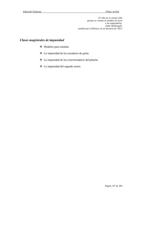 Eduardo Galeano Patas Arriba
Página 107 de 204
El robo no es menos robo
porque se cometa en nombre de leyes
o de emperadores.
(John McDougall,
senador por California, en un discurso de 1861)
Clases magistrales de impunidad
Modelos para estudiar.
La impunidad de los cazadores de gente.
La impunidad de los exterminadores del planeta.
La impunidad del sagrado motor.
 