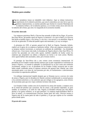 Eduardo Galeano Patas Arriba
Página 108 de 204
Modelos para estudiar
stos ejemplares tienen un indudable valor didáctico. Aquí se relatan instructivas
experiencias de la industria petrolera, que ama la naturaleza con más fervor que los
pintores impresionistas; se cuentan episodios que ilustran la vocación filantrópica de
la industria militar y de la industria química; y se revelan ciertas claves del éxito de
la industria del crimen, que está a la vanguardia de la economía mundial.
El escritor ahorcado
Las empresas petroleras Shell y Chevron han arrasado el delta del río Níger. El escritor
Ken Saro-Wiwa, del pueblo ogoni de Nigeria, lo denunció: «Lo que la Shell y la Chevron
han hecho al pueblo ogoni, a sus tierras y a sus ríos, a sus arroyos, a su atmósfera, llega al
nivel de un genocidio. El alma del pueblo ogoni está muriendo, y yo soy su testigo».
A principios de 1995, el gerente general de la Shell en Nigeria, Naemeka Achebe,
explicó así el apoyo de su empresa al gobierno militar: «Para una empresa comercial que
se propone realizar inversiones, es necesario un ambiente de estabilidad... Las dictaduras
ofrecen eso». Unos meses más tarde, la dictadura de Nigeria ahorcó a Ken Saro-Wiwa. El
escritor fue ejecutado con otros ocho ogonis, también culpables de luchar contra las
empresas que aniquilaron sus aldeas y redujeron sus tierras a un vasto yermo. Muchos
otros ogonis habían sido asesinados, antes, por el mismo motivo.
El prestigio de Saro-Wiwa dio a este crimen cierta resonancia internacional. El
presidente de los Estados Unidos declaró entonces que su país suspendería el suministro de
armas a Nigeria, y el mundo lo aplaudió. La declaración no se leyó como una confesión
involuntaria, aunque lo era: el presidente de los Estados Unidos reconocía que su país
había estado vendiendo armas al régimen carnicero del general Sani Abacha, que venía
ejecutando gente a un ritmo de cien personas por año, en fusilamientos o ahorcamientos
convertidos en espectáculos públicos.
Un embargo internacional impidió después que se firmaran nuevos contratos de venta
de armas a Nigeria, pero la dictadura de Abacha continuó multiplicando su arsenal gracias
a los contratos anteriores y a las addendas que por milagro se les agregaron, como elixires
de la juventud, para que esos viejos contratos tuvieran vida eterna.
Los Estados Unidos venden cerca de la mitad de las armas del mundo y compran cerca
de la mitad del petróleo que consumen. De las armas y del petróleo dependen, en gran
medida, su economía y su estilo de vida. Nigeria, la dictadura africana que más dinero
destina a los gastos militares, es un país petrolero. La empresa anglo-holandesa Shell se
lleva la mitad; y la norteamericana Chevron, buena parte del resto. Chevron arranca a
Nigeria más de la cuarta parte de todo el petróleo y el gas que explota en los veintidós
países donde opera.
El precio del veneno
E
 