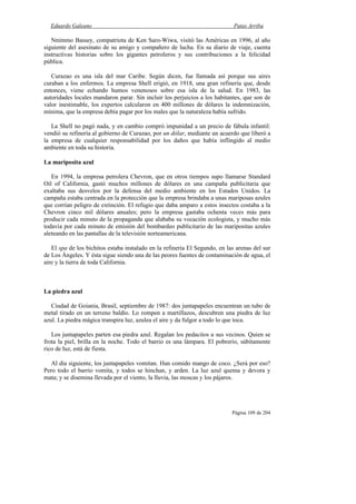 Eduardo Galeano Patas Arriba
Página 109 de 204
Nnimmo Bassey, compatriota de Ken Saro-Wiwa, visitó las Américas en 1996, al año
siguiente del asesinato de su amigo y compañero de lucha. En su diario de viaje, cuenta
instructivas historias sobre los gigantes petroleros y sus contribuciones a la felicidad
pública.
Curazao es una isla del mar Caribe. Según dicen, fue llamada así porque sus aires
curaban a los enfermos. La empresa Shell erigió, en 1918, una gran refinería que, desde
entonces, viene echando humos venenosos sobre esa isla de la salud. En 1983, las
autoridades locales mandaron parar. Sin incluir los perjuicios a los habitantes, que son de
valor inestimable, los expertos calcularon en 400 millones de dólares la indemnización,
mínima, que la empresa debía pagar por los males que la naturaleza había sufrido.
La Shell no pagó nada, y en cambio compró impunidad a un precio de fábula infantil:
vendió su refinería al gobierno de Curazao, por un dólar, mediante un acuerdo que liberó a
la empresa de cualquier responsabilidad por los daños que había inflingido al medio
ambiente en toda su historia.
La mariposita azul
En 1994, la empresa petrolera Chevron, que en otros tiempos supo llamarse Standard
Oil of California, gastó muchos millones de dólares en una campaña publicitaria que
exaltaba sus desvelos por la defensa del medio ambiente en los Estados Unidos. La
campaña estaba centrada en la protección que la empresa brindaba a unas mariposas azules
que corrían peligro de extinción. El refugio que daba amparo a estos insectos costaba a la
Chevron cinco mil dólares anuales; pero la empresa gastaba ochenta veces más para
producir cada minuto de la propaganda que alababa su vocación ecologista, y mucho más
todavía por cada minuto de emisión del bombardeo publicitario de las maripositas azules
aleteando en las pantallas de la televisión norteamericana.
El spa de los bichitos estaba instalado en la refinería El Segundo, en las arenas del sur
de Los Ángeles. Y ésta sigue siendo una de las peores fuentes de contaminación de agua, el
aire y la tierra de toda California.
La piedra azul
Ciudad de Goiania, Brasil, septiembre de 1987: dos juntapapeles encuentran un tubo de
metal tirado en un terreno baldío. Lo rompen a martillazos, descubren una piedra de luz
azul. La piedra mágica transpira luz, azulea el aire y da fulgor a todo lo que toca.
Los juntapapeles parten esa piedra azul. Regalan los pedacitos a sus vecinos. Quien se
frota la piel, brilla en la noche. Todo el barrio es una lámpara. El pobrerío, súbitamente
rico de luz, está de fiesta.
Al día siguiente, los juntapapeles vomitan. Han comido mango de coco. ¿Será por eso?
Pero todo el barrio vomita, y todos se hinchan, y arden. La luz azul quema y devora y
mata; y se disemina llevada por el viento, la lluvia, las moscas y los pájaros.
 