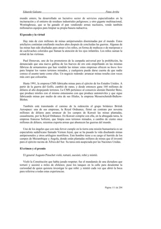 Eduardo Galeano Patas Arriba
Página 111 de 204
mundo entero, ha desarrollado un lucrativo sector de servicios especializados en la
incineración y el entierro de residuos industriales peligrosos; y otro gigante multinacional,
Westinghouse, que se ha ganado el pan vendiendo armas nucleares, vende también
millonarios equipos para limpiar su propia basura radiactiva.
El pecado y la virtud
Hay más de cien millones de minas antipersonales diseminadas por el mundo. Estos
artefactos continúan estallando muchos años después de concluidas las guerras. Algunas de
las minas han sido diseñadas para atraer a los niños, en forma de muñecas o de mariposas o
de cachivaches coloridos que llaman la atención de los ojos infantiles. Los niños suman la
mitad de las víctimas.
Paul Donovan, uno de los promotores de la campaña universal por la prohibición, ha
denunciado que una nueva gallina de los huevos de oro está empollando en las mismas
fábricas de armamentos que han vendido las minas: estas empresas ofrecen su know how
para limpiar los vastos terrenos minados, y cualquiera puede darse cuenta de que nadie
conoce el asunto tanto como ellas. Un negocio redondo: arrancar minas resulta cien veces
más caro que colocarlas.
Hasta 1991, la empresa CMS fabricaba minas para el ejército de los Estados Unidos. A
partir de la guerra del Golfo, cambió de ramo, y desde entonces gana 160 millones de
dólares al año despejando terrenos. La CMS pertenece al consorcio alemán Daimler Benz,
que produce misiles con el mismo entusiasmo con que produce automóviles y que sigue
fabricando minas por medio de otra de sus filiales, la empresa Messerschmidt-Bulkow-
Blohm.
También está transitando el camino de la redención el grupo británico British
Aerospace: una de sus empresas, la Royal Ordnance, firmó un contrato por noventa
millones de dólares para arrancar de los campos de Kuwait las minas plantadas,
casualmente, por la Royal Ordnance. En Kuwait compite con ella, en la abnegada tarea, la
empresa francesa Sofremi, que limpia esos terrenos minados, a cambio de ciento once
millones de dólares, mientras exporta armas que abastecen las guerras del mundo.
Uno de los ángeles que con más fervor cumple en la tierra esta misión humanitaria es un
especialista sudafricano llamado Vernon Joynt, que se ha pasado la vida diseñando minas
antipersonales y otros artilugios mortíferos. Este hombre tiene a su cargo el barrido de los
campos de Mozambique y Angola, donde están plantadas millares de minas que él inventó
para el ejército racista de África del Sur. Su tarea está auspiciada por las Naciones Unidas.
El crimen y el premio
El general Augusto Pinochet violó, torturó, asesinó, robó y mintió.
Violó la Constitución que había jurado respetar; fue el mandamás de una dictadura que
torturó y asesinó a miles de chilenos; puso los tanques en la calle para desalentar la
curiosidad de quien quisiera investigar lo que robó: y mintió cada vez que abrió la boca
para referirse a todas estas experiencias.
 