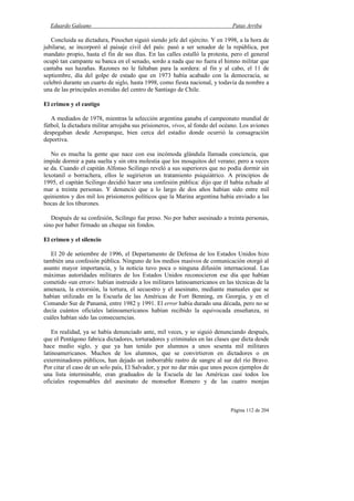 Eduardo Galeano Patas Arriba
Página 112 de 204
Concluida su dictadura, Pinochet siguió siendo jefe del ejército. Y en 1998, a la hora de
jubilarse, se incorporó al paisaje civil del país: pasó a ser senador de la república, por
mandato propio, hasta el fin de sus días. En las calles estalló la protesta, pero el general
ocupó tan campante su banca en el senado, sordo a nada que no fuera el himno militar que
cantaba sus hazañas. Razones no le faltaban para la sordera: al fin y al cabo, el 11 de
septiembre, día del golpe de estado que en 1973 había acabado con la democracia, se
celebró durante un cuarto de siglo, hasta 1998, como fiesta nacional, y todavía da nombre a
una de las principales avenidas del centro de Santiago de Chile.
El crimen y el castigo
A mediados de 1978, mientras la selección argentina ganaba el campeonato mundial de
fútbol, la dictadura militar arrojaba sus prisioneros, vivos, al fondo del océano. Los aviones
despegaban desde Aeroparque, bien cerca del estadio donde ocurrió la consagración
deportiva.
No es mucha la gente que nace con esa incómoda glándula llamada conciencia, que
impide dormir a pata suelta y sin otra molestia que los mosquitos del verano; pero a veces
se da. Cuando el capitán Alfonso Scilingo reveló a sus superiores que no podía dormir sin
lexotanil o borrachera, ellos le sugirieron un tratamiento psiquiátrico. A principios de
1995, el capitán Scilingo decidió hacer una confesión pública: dijo que él había echado al
mar a treinta personas. Y denunció que a lo largo de dos años habían sido entre mil
quinientos y dos mil los prisioneros políticos que la Marina argentina había enviado a las
bocas de los tiburones.
Después de su confesión, Scilingo fue preso. No por haber asesinado a treinta personas,
sino por haber firmado un cheque sin fondos.
El crimen y el silencio
El 20 de setiembre de 1996, el Departamento de Defensa de los Estados Unidos hizo
también una confesión pública. Ninguno de los medios masivos de comunicación otorgó al
asunto mayor importancia, y la noticia tuvo poca o ninguna difusión internacional. Las
máximas autoridades militares de los Estados Unidos reconocieron ese día que habían
cometido «un error»: habían instruido a los militares latinoamericanos en las técnicas de la
amenaza, la extorsión, la tortura, el secuestro y el asesinato, mediante manuales que se
habían utilizado en la Escuela de las Américas de Fort Benning, en Georgia, y en el
Comando Sur de Panamá, entre 1982 y 1991. El error había durado una década, pero no se
decía cuántos oficiales latinoamericanos habían recibido la equivocada enseñanza, ni
cuáles habían sido las consecuencias.
En realidad, ya se había denunciado ante, mil veces, y se siguió denunciando después,
que el Pentágono fabrica dictadores, torturadores y criminales en las clases que dicta desde
hace medio siglo, y que ya han tenido por alumnos a unos sesenta mil militares
latinoamericanos. Muchos de los alumnos, que se convirtieron en dictadores o en
exterminadores públicos, han dejado un imborrable rastro de sangre al sur del río Bravo.
Por citar el caso de un solo país, El Salvador, y por no dar más que unos pocos ejemplos de
una lista interminable, eran graduados de la Escuela de las Américas casi todos los
oficiales responsables del asesinato de monseñor Romero y de las cuatro monjas
 
