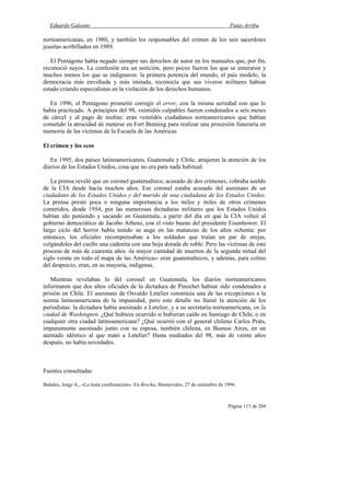 Eduardo Galeano Patas Arriba
Página 113 de 204
norteamericanas, en 1980, y también los responsables del crimen de los seis sacerdotes
jesuitas acribillados en 1989.
El Pentágono había negado siempre sus derechos de autor en los manuales que, por fin,
reconoció suyos. La confesión era un notición, pero pocos fueron los que se enteraron y
muchos menos los que se indignaron: la primera potencia del mundo, el país modelo, la
democracia más envidiada y más imitada, reconocía que sus viveros militares habían
estado criando especialistas en la violación de los derechos humanos.
En 1996, el Pentágono prometió corregir el error, con la misma seriedad con que lo
había practicado. A principios del 98, veintidós culpables fueron condenados a seis meses
de cárcel y al pago de multas: eran veintidós ciudadanos norteamericanos que habían
cometido la atrocidad de meterse en Fort Benning para realizar una procesión funeraria en
memoria de las víctimas de la Escuela de las Américas.
El crimen y los ecos
En 1995, dos países latinoamericanos, Guatemala y Chile, atrajeron la atención de los
diarios de los Estados Unidos, cosa que no era para nada habitual.
La prensa reveló que un coronel guatemalteco, acusado de dos crímenes, cobraba sueldo
de la CIA desde hacía muchos años. Ese coronel estaba acusado del asesinato de un
ciudadano de los Estados Unidos y del marido de una ciudadana de los Estados Unidos.
La prensa prestó poca o ninguna importancia a los miles y miles de otros crímenes
cometidos, desde 1954, por las numerosas dictaduras militares que los Estados Unidos
habían ido poniendo y sacando en Guatemala, a partir del día en que la CIA volteó al
gobierno democrático de Jacobo Arbenz, con el visto bueno del presidente Eisenhower. El
largo ciclo del horror había tenido su auge en las matanzas de los años ochenta: por
entonces, los oficiales recompensaban a los soldados que traían un par de orejas,
colgándoles del cuello una cadenita con una hoja dorada de roble. Pero las víctimas de este
proceso de más de cuarenta años -la mayor cantidad de muertos de la segunda mitad del
siglo veinte en todo el mapa de las Américas- eran guatemaltecos, y además, para colmo
del desprecio, eran, en su mayoría, indígenas.
Mientras revelaban lo del coronel en Guatemala, los diarios norteamericanos
informaron que dos altos oficiales de la dictadura de Pinochet habían sido condenados a
prisión en Chile. El asesinato de Osvaldo Letelier constituía una de las excepciones a la
norma latinoamericana de la impunidad, pero este detalle no llamó la atención de los
periodistas: la dictadura había asesinado a Letelier, y a su secretaria norteamericana, en la
ciudad de Washington. ¿Qué hubiera ocurrido si hubieran caído en Santiago de Chile, o en
cualquier otra ciudad latinoamericana? ¿Qué ocurrió con el general chileno Carlos Prats,
impunemente asesinado junto con su esposa, también chilena, en Buenos Aires, en un
atentado idéntico al que mató a Letelier? Hasta mediados del 98, más de veinte años
después, no había novedades.
Fuentes consultadas
Bañales, Jorge A., «La lenta confirmación». En Brecha, Montevideo, 27 de setiembre de 1996.
 
