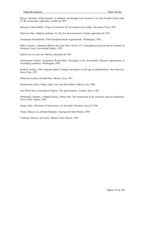 Eduardo Galeano Patas Arriba
Página 114 de 204
Bassey, Nnimmo, «Only business: A pollution tour through Latin America». En Link, Friends of the Carth,
N° 80, Amsterdam, septiembre, octubre de 1997.
Beristain, Carlos Martín, «Viaje a la memoria. Por los caminos de la milpa». Barcelona, Virus, 1997.
Donovan, Paul, «Making a killing». En The New Internationalist, Oxford, septiembre de 1997.
Greenpeace International, «The Greenpeace book on greenwash». Washington, 1992.
Helou, Suzana, y Sebastiao Benício da Costa Neto, «Césio 137. Conseqüencias psicosociais do acidente de
Goiania». Goiás, Universidad Federal, 1995.
Informe de Uno más uno. México, setiembre de 1985.
International Finance Corporation World Bank, «Investing in the environment: Business opportunities in
developing countries». Washington, 1992.
Karliner, Joshua, «The corporate planet. Ecology and politics in the age of globalization». San Francisco,
Sierra Club, 1997.
Monsiváis, Carlos, «Entrada libre. México», Era, 1987.
Poniatowska, Elena, «Nada, nadie. Las voces del temblor». México, Era, 1988.
Saro-Wiwa, Ken, «Genocide in Nigeria: The ogoni tragedy». Londres, Saros, 1992.
Schlesinger, Stephen, y Stephen Kinzer, «Bitter fruit. The untold story of the american coup in Guatemala».
Nueva York, Anchor, 1983.
Strada, Gino, «The horror of land mines». En Scientific American, mayo de 1996.
Tótoro, Dauno, «La cofradía blindada». Santiago de Chile, Planeta, 1998.
Verbitsky, Horacio, «El vuelo». Buenos Aires, Planeta, 1995.
 