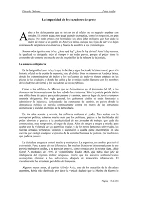 Eduardo Galeano Patas Arriba
Página 115 de 204
La impunidad de los cazadores de gente
viso a los delincuentes que se inician en el oficio: no es negocio asesinar con
timidez. El crimen paga; pero paga cuando se practica, como los negocios, en gran
escala. No están presos por homicidio los altos jefes militares que han dado la
orden de matar a un gentío en América latina, aunque sus fojas de servicio dejan
colorados de vergüenza a los malevos y bizcos de asombro a los criminólogos.
Somos todos iguales ante la ley. ¿Ante qué ley? ¿Ante la ley divina? Ante la ley terrena,
la igualdad se desiguala todo el tiempo y en todas partes, porque el poder tiene la
costumbre de sentarse encima de uno de los platillos de la balanza de la justicia.
La amnesia obligatoria
Es la desigualdad ante la ley la que ha hecho y sigue haciendo la historia real, pero a la
historia oficial no la escribe la memoria, sino el olvido. Bien lo sabemos en América latina,
donde los exterminadores de indios y los traficantes de esclavos tienen estatuas en las
plazas de las ciudades, y donde las calles y las avenidas suelen llamarse con los nombres
de los ladrones de tierras y los vaciadores de arcas públicas.
Como a los edificios de México que se derrumbaron en el terremoto del 85, a las
democracias latinoamericanas les han robado los cimientos. Sólo la justicia podría darles
una sólida base de apoyo para poder pararse y caminar, pero en lugar de justicia tenemos
amnesia obligatoria. Por regla general, los gobiernos civiles se están limitando a
administrar la injusticia, defraudando las esperanzas de cambio, en países donde la
democracia política se estrella continuamente contra los muros de las estructuras
económicas y sociales enemigas de la democracia.
En los años sesenta y setenta, los militares asaltaron el poder. Para acabar con la
corrupción política, robaron mucho más que los políticos, gracias a las facilidades del
poder absoluto y gracias a la productividad de sus jornadas de trabajo, que cada día
comenzaban, muy tempranito, al toque de diana. Años de sangre y mugre y miedo: para
acabar con la violencia de las guerrillas locales y de los rojos fantasmas universales, las
fuerzas armadas torturaron, violaron o asesinaron a cuanta gente encontraron, en una
cacería que castigó cualquier expresión de la voluntad humana de justicia, por inofensiva
que pudiera parecer.
La dictadura uruguaya torturó mucho y mató poco. La argentina, en cambio, practicó el
exterminio. Pero, a pesar de sus diferencias, las muchas dictaduras latinoamericanas de ese
período trabajaron unidas, y se parecían entre sí, como cortadas por la misma tijera. ¿Qué
tijera? A mediados de 1998, el vicealmirante Eladio Moll, que había sido jefe de
inteligencia del régimen militar uruguayo, reveló que los asesores norteamericanos
aconsejaban eliminar a los subversivos, después de arrancarles información. El
vicealmirante fue arrestado, por delito de franqueza.
Algunos meses antes, el capitán Alfredo Astiz, uno de los matarifes de la dictadura
argentina, había sido destituido por decir la verdad: declaró que la Marina de Guerra le
A
 