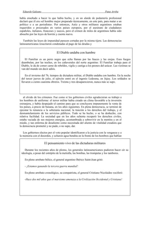 Eduardo Galeano Patas Arriba
Página 116 de 204
había enseñado a hacer lo que había hecho, y en un alarde de pedantería profesional
declaró que él era «el hombre mejor preparado técnicamente, en este país, para matar a un
político o a un periodista». Por entonces, Astiz y otros militares argentinos estaban
requeridos o procesados en varios países europeos, por el asesinato de ciudadanos
españoles, italianos, franceses y suecos, pero el crimen de miles de argentinos había sido
absuelto por las leyes de borrón y cuenta nueva.
También las leyes de impunidad parecen cortadas por la misma tijera. Las democracias
latinoamericanas resucitaron condenadas al pago de las deudas y
al olvido de los crímenes. Fue como si los gobiernos civiles agradecieran su trabajo a
los hombres de uniforme: el terror militar había creado un clima favorable a la inversión
extranjera, y había despejado el camino para que se concluyera impunemente la venta de
los países, a precio de banana, en los años siguientes. En plena democracia, se terminó de
ejecutar la renuncia a la soberanía nacional, la traición a los derechos del trabajo, y el
desmantelamiento de los servicios públicos. Todo se ha hecho, o se ha deshecho, con
relativa facilidad. La sociedad que en los años ochenta recuperó los derechos civiles,
estaba vaciada de sus mejores energías, acostumbrada a sobrevivir en la mentira y en el
miedo, y tan enferma de desaliento como necesitada del aliento de vitalidad creadora que
la democracia prometió y no pudo, o no supo, dar.
Los gobiernos electos por el voto popular identificaron a la justicia con la venganza y a
la memoria con el desorden, y echaron agua bendita en la frente de los hombres que habían
El Diablo andaba con hambre
El Familiar es un perro negro que echa llamas por las fauces y las orejas. Esos fuegos
deambulan, por las noches, en los cañaverales del norte argentino. El Familiar trabaja para el
Diablo, le da de comer carne de rebeldes, vigila y castiga a los peones del azúcar. Las víctimas se
van del mundo sin decir adiós.
En el invierno del 76, tiempos de dictadura militar, el Diablo andaba con hambre. En la noche
del tercer jueves de julio, el ejército entró en el ingenio Ledesma, en Jujuy. Los soldados se
llevaron a ciento cuarenta obreros. Treinta y tres desaparecieron, nunca más se supo.
El pensamiento vivo de las dictaduras militares
Durante los recientes años de plomo, los generales latinoamericanos pudieron hacer oír su
ideología, a pesar del estrépito de la metralla, las bombas, las trompetas y los tambores.
En pleno arrebato bélico, el general argentino Ibérico Saint-Jean gritó:
- ¡Estamos ganando la tercera guerra mundial!
En pleno arrebato cronológico, su compatriota, el general Cristiano Nicolaides vociferó:
-Hace dos mil años que el marxismo amenaza a la Civilización Occidental y Cristiana!
 