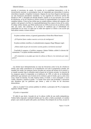 Eduardo Galeano Patas Arriba
Página 117 de 204
ejercido el terrorismo de estado. En nombre de la estabilidad democrática y de la
reconciliación nacional, se promulgaron leyes de impunidad que desterraban la justicia,
enterraban el pasado y elogiaban la amnesia. Algunas de esas leyes llegaron más lejos que
sus más horrorosos precedentes mundiales. La ley argentina de obediencia debida fue
dictada en 1987 -y derogada una década después, cuando ya no era necesaria. En su afán
de absolución, la ley de obediencia debida exoneró la responsabilidad a los militares que
cumplían órdenes. Como no hay militar que no cumpla órdenes, órdenes del sargento o del
capitán o del general o de Dios, la responsabilidad penal iba a parar al reino de los cielos.
El código militar alemán, que Hitler perfeccionó en 1940 al servicio de sus delirios, había
sido, por cierto, más cauteloso: en el artículo 47 establecía que el subordinado era
responsable de sus actos «si sabía que la orden del superior se refería a una acción que
fuera delito común o crimen militar».
Las demás leyes latinoamericanas no eran tan fervorosas como la ley de obediencia
debida, pero todas coincidieron en la humillación civil ante la prepotencia armada: por
mandato del miedo, las matanzas fueron elevadas por encima del alcance de la justicia, y
se mandó esconder bajo la alfombra toda la basura de la historia reciente. La mayoría de
los uruguayos apoyó la impunidad, en el plebiscito de 1989, al cabo de un bombardeo
publicitario que amenazó con el retorno de la violencia: ganó el miedo, que es, entre otras
cosas, fuente de derecho. En toda América latina, el miedo, a veces sumergido, a veces
visible, alimenta y justifica el poder. Y el poder tiene raíces más profundas y estructuras
más duraderas que los gobiernos que entran y salen al ritmo de las elecciones
democráticas.
¿Qué es el poder? Con certeras palabras lo definió, a principios del 98, el empresario
argentino Alfredo Yabrán:
-El poder es impunidad.
El sabía lo que decía. Acusado de ser la cabeza visible de una mafia todopoderosa,
Yabrán había empezado vendiendo helados por las calles y había acumulado, en nombre
propio o por cuenta de quién sabe quién, una fortuna. Poco después de esa frase, un juez le
En pleno arrebato místico, el general guatemalteco Efraín Ríos Montt bramó:
-¡El Espíritu Santo conduce nuestros servicios de inteligencia!
En pleno arrebato científico, el contraalmirante uruguayo Hugo Márquez rugió:
-¡Hemos dado un giro de trescientos sesenta grados a la historia nacional!
Concluida la epopeya, el político uruguayo Adauto Puñales celebró la derrota del
comunismo. Y en pleno arrebato anatómico, tronó:
-¡El comunismo es un pulpo que tiene la cabeza en Moscú y los testículos por todas
partes!
 