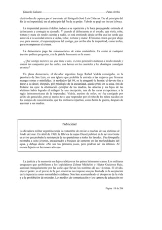 Eduardo Galeano Patas Arriba
Página 118 de 204
dictó orden de captura por el asesinato del fotógrafo José Luis Cabezas. Era el principio del
fin de su impunidad, era el principio del fin de su poder. Yabrán se pegó un tiro en la boca.
La impunidad premia el delito, induce a su repetición y le hace propaganda: estimula al
delincuente y contagia su ejemplo. Y cuando el delincuente es el estado, que viola, roba,
tortura y mata sin rendir cuentas a nadie, se está emitiendo desde arriba una luz verde que
autoriza a la sociedad entera a violar, robar, torturar y matar. El mismo orden que por abajo
usa, para asustar, el espantapájaros del castigo, por arriba alza la impunidad, como trofeo,
para recompensar el crimen.
La democracia paga las consecuencias de estas costumbres. Es como si cualquier
asesino pudiera preguntar, con la pistola humeante en la mano:
-¿Qué castigo merezco yo, que maté a uno, si estos generales mataron a medio mundo y
andan tan campantes por las calles, son héroes en los cuarteles y los domingos comulgan
en misa?
En plena democracia, el dictador argentino Jorge Rafael Videla comulgaba, en la
provincia de San Luis, en una iglesia que prohibía la entrada a las mujeres que llevaran
mangas cortas o minifaldas. A mediados del 98, se le atragantó la hostia: el devoto fue a
parar a la cárcel. Después, por privilegio de la ancianidad, quedó preso en su casa. Era de
frotarse los ojos: la obstinación ejemplar de las madres, las abuelas y los hijos de las
víctimas había logrado el milagro de una excepción, una de las raras excepciones, a la
regla latinoamericana de la impunidad. Videla, asesino de miles, no fue castigado por
delito de genocidio, pero al menos tuvo que responder por el robo de los niños nacidos en
los campos de concentración, que los militares repartían, como botín de guerra, después de
asesinar a sus madres.
La justicia y la memoria son lujos exóticos en los países latinoamericanos. Los militares
uruguayos que acribillaron a los legisladores Zelmar Michelini y Héctor Gutiérrez Ruiz,
caminan tranquilamente por las calles que llevan los nombres de sus víctimas. El olvido,
dice el poder, es el precio de la paz, mientras nos impone una paz fundada en la aceptación
de la injusticia como normalidad cotidiana. Nos han acostumbrado al desprecio de la vida
y a la prohibición de recordar. Los medios de comunicación y los centros de educación no
Publicidad
La dictadura militar argentina tenía la costumbre de enviar a muchas de sus víctimas al
fondo del mar. En abril de 1998, la fábrica de ropas Diesel publicó en la revista Gente
un aviso que probaba la resistencia de sus pantalones a todos los lavados. Una fotografía
mostraba a ocho jóvenes, encadenados a bloques de cemento en las profundidades del
agua, y debajo decía: «No son tus primeros jeans, pero podrían ser los últimos. Al
menos dejarás un hermoso cadáver».
 