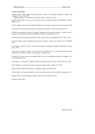 Eduardo Galeano Patas Arriba
Página 121 de 204
Fuentes consultadas
Americas Watch, «Human rights in Central America: A report on El Salvador, Guatemala, Honduras and
Nicaragua». Nueva York, 1984.
«Into the quagmire: Human rights and US policy in Perú». Nueva York, 1991.
Amnistía Internacional, «Crónica de las violaciones de los derechos humanos en Guatemala». Londres,
Madrid, 1987.
Cerrutti, Gabriela, entrevista con el capitán Alfredo Astiz, en Trespuntos, Buenos Aires, 28 de enero de 1998.
Comisión de la verdad para El Salvador, «De la locura a la esperanza». San Salvador, Arcoiris, 1993.
Comisión interamericana de derechos humanos, Organización de Estados Americanos, «Informe sobre la
situación de los derechos humanos en la república de Bolivia». Washington DC, 1981.
Comisión nacional de verdad y reconciliación Chile, «Informe Rettig». Santiago de Chile, La Nación, 1991.
Comisión nacional sobre la desaparición de personas Argentina, «Nunca más». Buenos Aires, EUDEBA,
1984.
Guena, Marcia, «Arquivo do horror. Documentos da ditadura do Paraguai». San Pablo, Memorial de América
Latina, 1996.
Inter-Church Committe on Chile, «Le cone sud de l’Amérique Latine: une prison gigantesque. Mission
d’observation au Chili, en Argentine et en Uruguay». Montréal, 1976.
Servicio Paz y Justicia, «Nunca más: Informe sobre la violación a los derechos humanos en Uruguay», 1972,
1985. Montevideo, 1989.
Jonas, Susanne, «The battle for Guatemala. Rebels, death squads and US power». Boulder, Westview, 1991.
Klare, Michael T., y Nancy Stein, «Armas y poder en América Latina». México, Era, 1978.
Marín, Germán, «Una historia fantástica y calculada». México, Siglo XXI, 1976.
Ribeiro, Darcy, «Aos trancos e barrancos. Como o Brasil deu no que deu». Río de Janeiro, Guanabara, 1985.
Rouquié, Alain, «El estado militar en América Latina». México, Siglo XXI, 1984.
Verbitsky, obras citadas.
 