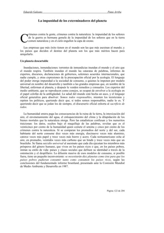 Eduardo Galeano Patas Arriba
Página 122 de 204
La impunidad de los exterminadores del planeta
rímenes contra la gente, crímenes contra la naturaleza: la impunidad de los señores
de la guerra es hermana gemela de la impunidad de los señores que en la tierra
comen naturaleza y en el cielo engullen la capa de ozono.
Las empresas que más éxito tienen en el mundo son las que más asesinan al mundo; y
los países que deciden el destino del planeta son los que más méritos hacen para
aniquilarlo.
Un planeta descartable
Inundaciones, inmundaciones: torrentes de inmundicias inundan el mundo y el aire que
el mundo respira. También inundan el mundo las cataratas de palabras, informes de
expertos, discursos, declaraciones de gobiernos, solemnes acuerdos internacionales, que
nadie cumple, y otras expresiones de la preocupación oficial por la ecología. El lenguaje
del poder otorga impunidad a la sociedad de consumo, a quienes la imponen por modelo
universal en nombre del desarrollo y también a las grandes empresas que, en nombre de la
libertad, enferman al planeta, y después le venden remedios y consuelos. Los expertos del
medio ambiente, que se reproducen como conejos, se ocupan de envolver a la ecología en
el papel celofán de la ambigüedad. La salud del mundo está hecha un asco, y el lenguaje
oficial generaliza para absolver: Somos todos responsables, mienten los tecnócratas y
repiten los políticos, queriendo decir que, si todos somos responsables, nadie lo es. Y
queriendo decir que se jodan los de siempre, el discurserío oficial exhorta al sacrificio de
todos.
La humanidad entera paga las consecuencias de la ruina de la tierra, la intoxicación del
aire, el envenenamiento del agua, el enloquecimiento del clima y la dilapidación de los
bienes mortales que la naturaleza otorga. Pero las estadísticas confiesan y los numeritos
traicionan: los datos, ocultos bajo el maquillaje de las palabras, revelan que es el
veinticinco por ciento de la humanidad quien comete el setenta y cinco por ciento de los
crímenes contra la naturaleza. Si se comparan los promedios del norte y del sur, cada
habitante del norte consume diez veces más energía, diecinueve veces más aluminio,
catorce veces más papel y trece veces más hierro y acero. Cada norteamericano echa al
aire, en promedio, veintidós veces más carbono que un hindú y trece veces más que un
brasileño. Se llama suicidio universal al asesinato que cada día ejecutan los miembros más
prósperos del género humano, que viven en los países ricos o que, en los países pobres,
imitan su estilo de vida: países y clases sociales que definen su identidad a través de la
ostentación y el despilfarro. La difusión masiva de esos modelos de consumo, si posible
fuera, tiene un pequeño inconveniente: se necesitarán diez planetas como éste para que los
países pobres pudieran consumir tanto como consumen los países ricos, según las
conclusiones del fundamentado informe bruntland, presentado ante la Comisión Mundial
de Medio Ambiente y Desarrollo en 1987.
C
 