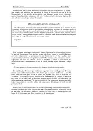 Eduardo Galeano Patas Arriba
Página 123 de 204
Las empresas más exitosas del mundo son también las más eficaces contra el mundo.
Los gigantes del petróleo, los aprendices de brujo de la energía nuclear y de la
biotecnología, y las grandes corporaciones que fabrican armas, acero, aluminio,
automóviles, plaguicidas, plásticos y mil otros productos, suelen derramar lágrimas de
cocodrilo por lo mucho que la naturaleza sufre.
Esas empresas, las más devastadoras del planeta, figuran en los primeros lugares entre
las que más dinero ganan. Son, también, las que más dinero gastan: en la publicidad, que
convierte mágicamente la contaminación en filantropía, y en las ayuditas que
desinteresadamente brindan a los políticos que deciden la suerte de los países o del mundo.
Explicando por qué los Estados Unidos se negaban a firmar la Convención de
Biodiversidad, en la cumbre mundial de Río de Janeiro, en 1992, dijo el presidente George
Bush:
-Es importante proteger nuestros derechos, los derechos de nuestros negocios.
En realidad, que firmara o que no firmara importaba poco o nada, porque, de todos
modos, los acuerdos internacionales valen menos que los cheques sin fondos. La Eco-92
había sido convocada para evitar la agonía del planeta. Pero, con la excepción de
Alemania, y eso hasta cierto punto, ninguna de las grandes potencias cumplió los acuerdos
que firmó, por el pánico de las empresas a perder competitividad y el pánico de los
gobiernos a perder elecciones. Y la que menos cumplió fue, justamente, la más potencia de
todas, cuyos objetivos esenciales habían sido certeramente definidos por la confesión del
presidente Bush.
Los colosos de la industria química, la industria petrolera y la industria automovilística,
que tanto tenían que ver con el tema de la Eco-92, habían pagado buena parte de los gastos
de la reunión. Se podría decir cualquier cosa de Al Capone, pero él era un caballero: el
bueno de Al siempre enviaba flores a los velorios de sus víctimas.
El lenguaje de los expertos internacionales
En el marco de la evaluación de los aportes realizados al redimensionamiento de los proyectos en curso,
centraremos nuestro análisis sobre tres problemáticas fundamentales: la primera, la segunda y la tercera.
Como se deduce de la experiencia de los países en desarrollo donde se han puesto en práctica algunas de
las medidas que han sido objeto de consulta, la primera problemática tiene numerosos puntos de contacto
con la tercera, y una y otra aparecen intrínsecamente vinculadas con la segunda, de modo que bien puede
decirse que las tres problemáticas están relacionadas entre sí.
La primera…
 