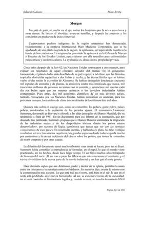 Eduardo Galeano Patas Arriba
Página 124 de 204
Cinco años después de la Eco-92, las Naciones Unidas convocaron a otra reunión, para
evaluar los resultados de aquel cónclave salvador del mundo. En el quinquenio
transcurrido, el planeta había sido desollado de su piel vegetal, a tal ritmo, que las florestas
tropicales destruidas equivalían a dos Italias y media, y las tierras fértiles que se habían
vuelto áridas tenían la extensión de Alemania. Se habían extinguido doscientas cincuenta
mil especies de animales y de plantas, la atmósfera estaba más intoxicada que nunca, mil
trescientos millones de personas no tenían casi ni comida, y veinticinco mil morían cada
día por beber agua que los venenos químicos o los desechos industriales habían
contaminado. Poco antes, dos mil quinientos científicos de los más diversos países,
también convocados por las Naciones Unidas, habían coincidido en anunciar, para los
próximos tiempos, los cambios de clima más acelerados de los últimos diez mil años.
Quienes más sufren el castigo son, como de costumbre, los pobres, gente pobre, países
pobres, condenados a la expiación de los pecados ajenos. El economista Lawrence
Summers, doctorado en Harvard y elevado a las altas jerarquías del Banco Mundial, dio su
testimonio a fines de 1991. En un documento para uso interno de la institución, que por
descuido fue publicado, Summers propuso que el Banco Mundial estimulara la migración
de las industrias sucias y de los desperdicios tóxicos «hacia los países menos
desarrollados», por razones de lógica económica que tenían que ver con las ventajas
comparativas de esos países. En resumidas cuentas, y hablando en plata, las tales ventajas
resultaban ser tres: los salarios raquíticos, los grandes espacios donde todavía queda mucho
por contaminar y la escasa incidencia del cáncer sobre los pobres, que tienen la costumbre
de morir temprano y por otras causas.
La difusión del documento armó mucho alboroto: esas cosas se hacen, pero no se dicen.
Summers había cometido la imprudencia de formular, en el papel, lo que el mundo viene
practicando, en los hechos, desde hace largo tiempo. El sur lleva muchos años trabajando
de basurero del norte. Al sur van a parar las fábricas que más envenenan el ambiente, y el
sur es el vertedero de la mayor parte de la mierda industrial y nuclear que el norte genera.
Hace dieciséis siglos que san Ambrosio, padre y doctor de la Iglesia, prohibió la usura
entre los cristianos y la autorizó contra los bárbaros. En nuestros días, ocurre lo mismo con
la contaminación más asesina. Lo que está mal en el norte, está bien en el sur; lo que en el
norte está prohibido, en el sur es bienvenido. Al sur, se extiende el reino de la impunidad:
no existen controles ni limitaciones legales y, cuando existen, no resulta demasiado difícil
Morgan
Sin pata de palo, ni parche en el ojo, nadan los biopiratas por la selva amazónica y
otras tierras. Se lanzan al abordaje, arrancan semillas, y después las patentan y las
convierten en productos de éxito comercial.
Cuatrocientos pueblos indígenas de la región amazónica han denunciado,
recientemente, a la empresa International Plant Medicine Corporation, que se ha
apoderado de una planta sagrada de la región, la ayahuasca, «el equivalente nuestro a la
hostia de los cristianos». La empresa ha patentado la ayahuasca en la Oficina de Marcas
y Patentes de los Estados Unidos, para elaborar con ella remedios para enfermedades
psiquiátricas y cardiovasculares. La ayahuasca es, desde ahora, propiedad privada.
 